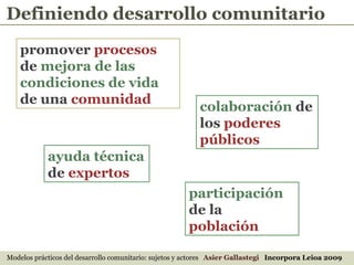 promover  procesos  de  mejora de las condiciones de vida  de una  comunidad   colaboración  de los  poderes públicos ayuda técnica  de  expertos   participación  de la  población Modelos prácticos del desarrollo comunitario: sujetos y actores  Asier Gallastegi  Incorpora Leioa 2009 Definiendo desarrollo comunitario 