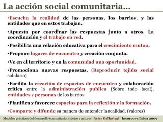 Escucha la realidad  de las personas,   los barrios, y las entidades que en estos trabajan.  Apuesta por coordinar las respuestas junto a otros. La coordinación y  el trabajo en red .  Posibilita una relación educativa para el  crecimiento mutuo .  Propone  lugares de encuentro  y creación conjunta.   Ve en el territorio y en la  comunidad una oportunidad . Promociona nuevas respuestas.  ( Reproducir tejido social  solidario) Facilita la  creación de espacios de encuentro  y colaboración critica  entre la   administración publica  (Sobre todo local),   entidades  y  personas  de los barrios.  Planifica y favorece  espacios para la reflexión y la formación .  Comparte y difunde   su manera de entender la realidad. (valores) Modelos prácticos del desarrollo comunitario: sujetos y actores  Asier Gallastegi  Incorpora Leioa 2009 La acción social comunitaria… 