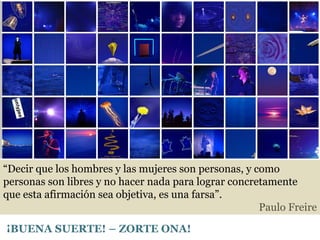 “ Decir que los hombres y las mujeres son personas, y como personas son libres y no hacer nada para lograr concretamente que esta afirmación sea objetiva, es una farsa”.  Paulo Freire ¡BUENA SUERTE! – ZORTE ONA! 
