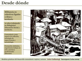 Desde dónde Modelos prácticos del desarrollo comunitario: sujetos y actores  Asier Gallastegi  Incorpora Leioa 2009 Militancia en colectivos ligados a ideas y territorio 10 años trabajando en Bidegintza. Educación Social y territorio. Comunitario como espacio de reflexión, estrategia de supervivencia y metodología Formación sistémica, experiencia trabajo en red y practicas profesionales diferentes 