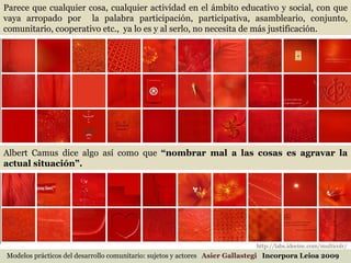 Modelos prácticos del desarrollo comunitario: sujetos y actores  Asier Gallastegi  Incorpora Leioa 2009 Parece que cualquier cosa, cualquier actividad en el ámbito educativo y social, con que vaya arropado por  la palabra participación, participativa, asambleario, conjunto, comunitario, cooperativo etc.,  ya lo es y al serlo, no necesita de más justificación.  Albert Camus dice algo así como que  “nombrar mal a las cosas es agravar la actual situación”.   http://labs.ideeinc.com/multicolr/ 