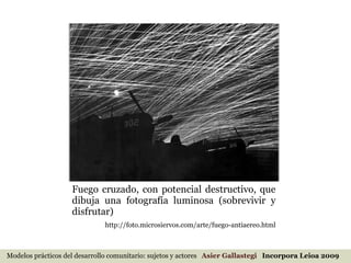 Fuego cruzado, con potencial destructivo, que dibuja una fotografía luminosa (sobrevivir y disfrutar) http://foto.microsiervos.com/arte/fuego-antiaereo.html Modelos prácticos del desarrollo comunitario: sujetos y actores  Asier Gallastegi  Incorpora Leioa 2009 
