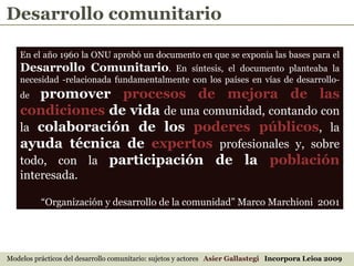 En el año 1960 la ONU aprobó un documento en que se exponía las bases para el  Desarrollo Comunitario . En síntesis, el documento planteaba la necesidad -relacionada fundamentalmente con los países en vías de desarrollo- de  promover  procesos de mejora de las condiciones  de vida   de una comunidad, contando con la  colaboración de los  poderes públicos , la  ayuda técnica de  expertos   profesionales y, sobre todo, con la  participación de la  población   interesada.  “ Organización y desarrollo de la comunidad” Marco Marchioni  2001 Desarrollo comunitario Modelos prácticos del desarrollo comunitario: sujetos y actores  Asier Gallastegi  Incorpora Leioa 2009 