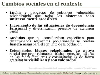 Lucha y progreso  de colectivos vulnerables reivindicando que todos los  sistemas sean universalmente accesibles . Incremento de las situaciones de dependencia funcional  y diversificación procesos de exclusión social Medidas  que se consideraban especificas para determinados segmentos poblacionales se revelan  beneficiosas  para el conjunto de la población Determinados  bienes relacionales de apoyo social  que proporcionaban, básicamente, las mujeres en las redes familiares y comunitarias (y de forma gratuita)  se visibilizan y son valorados . Modelos prácticos del desarrollo comunitario: sujetos y actores  Asier Gallastegi  Incorpora Leioa 2009 “ Innovación en servicios sociales desde un enfoque familiar y comunitario” Fernando Fantova Cambios sociales en el contexto 