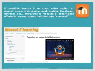 E' possibile inserire in un corso video ospitati su 
appositi server di streaming, quali youtube, livestream, 
Ustream, ecc.., attraverso le modalità di condivisione 
offerte dai server, spesso indicate come “condividi”. 
 