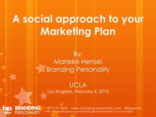 A social approach to your
     Marketing Plan

               By:
         Marieke Hensel
       Branding Personality

                         UCLA
        Los Angeles, February 4, 2013


      1-877-747-3263       www.branding personality.com               @bpsocial
      Twitter: @henselfacebook.com/brandingpersonalityLinkedin.com/in/marieke
 