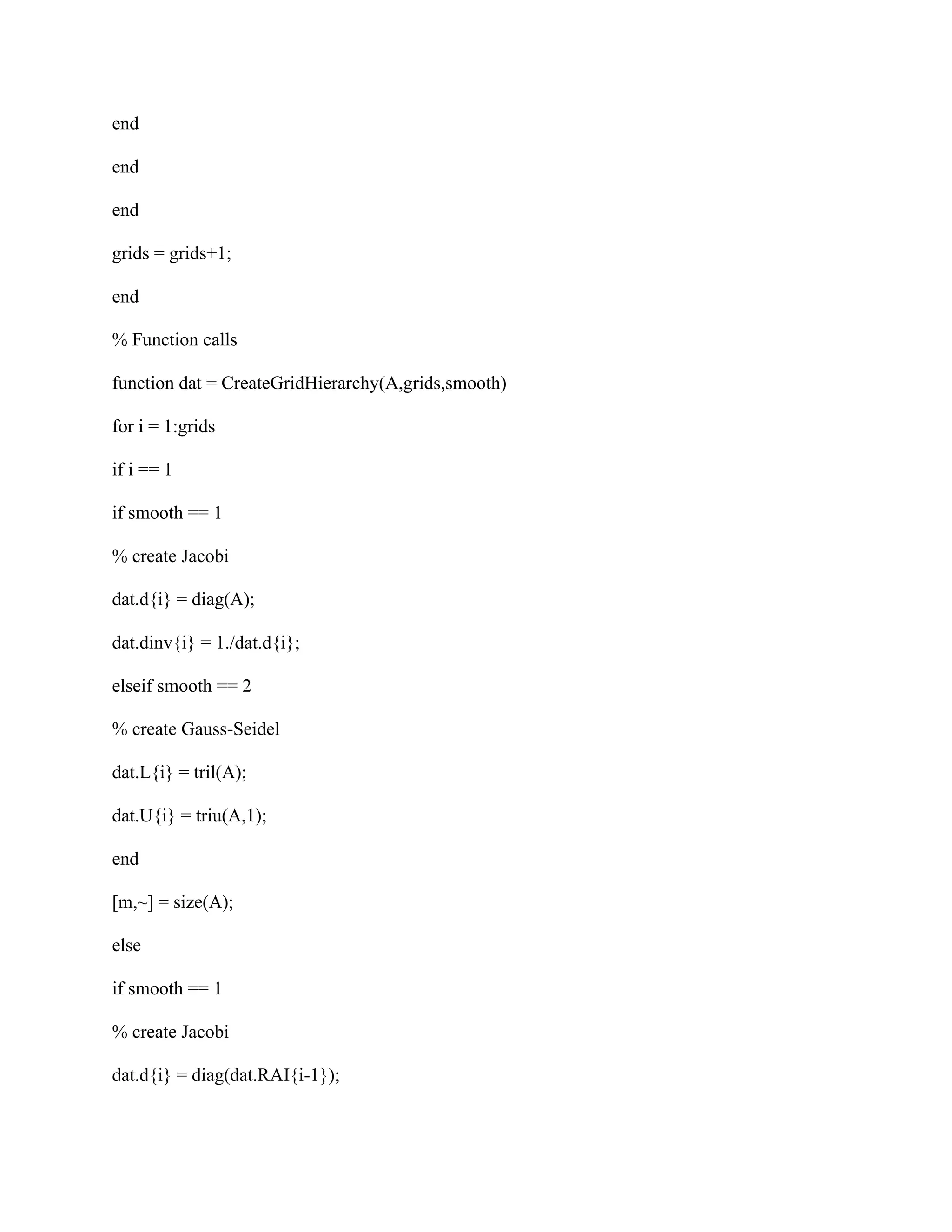 end
end
end
grids = grids+1;
end
% Function calls
function dat = CreateGridHierarchy(A,grids,smooth)
for i = 1:grids
if i == 1
if smooth == 1
% create Jacobi
dat.d{i} = diag(A);
dat.dinv{i} = 1./dat.d{i};
elseif smooth == 2
% create Gauss-Seidel
dat.L{i} = tril(A);
dat.U{i} = triu(A,1);
end
[m,~] = size(A);
else
if smooth == 1
% create Jacobi
dat.d{i} = diag(dat.RAI{i-1});
 