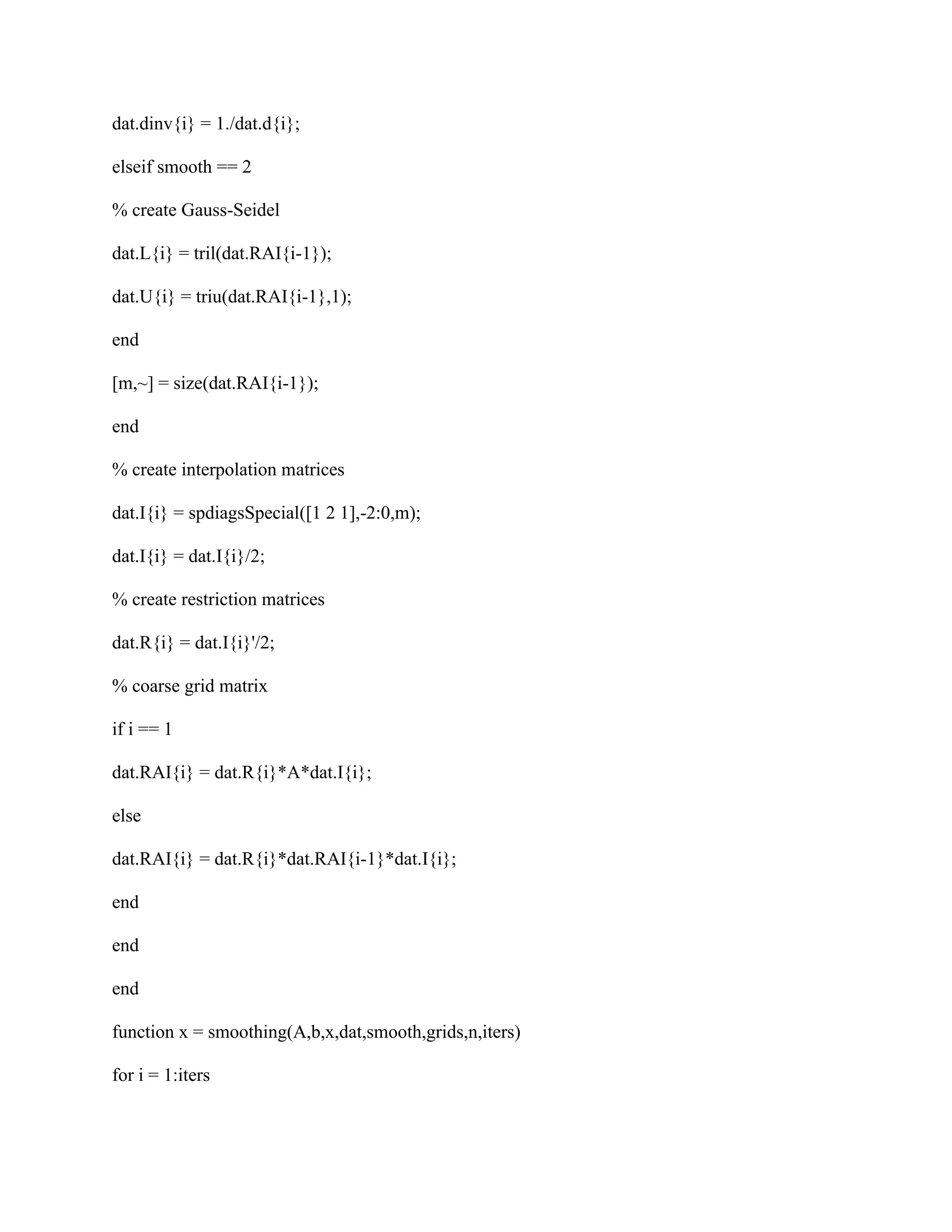 dat.dinv{i} = 1./dat.d{i};
elseif smooth == 2
% create Gauss-Seidel
dat.L{i} = tril(dat.RAI{i-1});
dat.U{i} = triu(dat.RAI{i-1},1);
end
[m,~] = size(dat.RAI{i-1});
end
% create interpolation matrices
dat.I{i} = spdiagsSpecial([1 2 1],-2:0,m);
dat.I{i} = dat.I{i}/2;
% create restriction matrices
dat.R{i} = dat.I{i}'/2;
% coarse grid matrix
if i == 1
dat.RAI{i} = dat.R{i}*A*dat.I{i};
else
dat.RAI{i} = dat.R{i}*dat.RAI{i-1}*dat.I{i};
end
end
end
function x = smoothing(A,b,x,dat,smooth,grids,n,iters)
for i = 1:iters
 