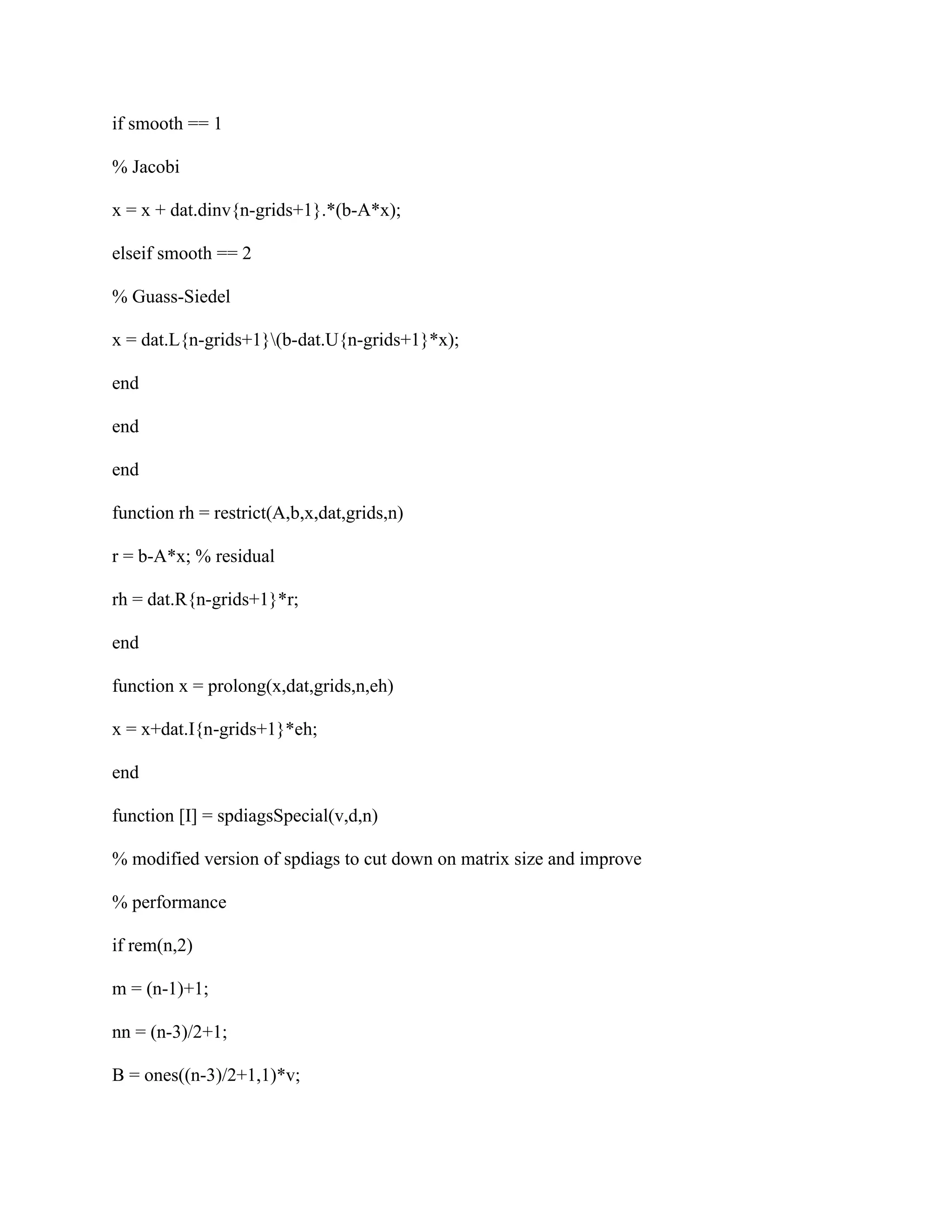 if smooth == 1
% Jacobi
x = x + dat.dinv{n-grids+1}.*(b-A*x);
elseif smooth == 2
% Guass-Siedel
x = dat.L{n-grids+1}(b-dat.U{n-grids+1}*x);
end
end
end
function rh = restrict(A,b,x,dat,grids,n)
r = b-A*x; % residual
rh = dat.R{n-grids+1}*r;
end
function x = prolong(x,dat,grids,n,eh)
x = x+dat.I{n-grids+1}*eh;
end
function [I] = spdiagsSpecial(v,d,n)
% modified version of spdiags to cut down on matrix size and improve
% performance
if rem(n,2)
m = (n-1)+1;
nn = (n-3)/2+1;
B = ones((n-3)/2+1,1)*v;
 