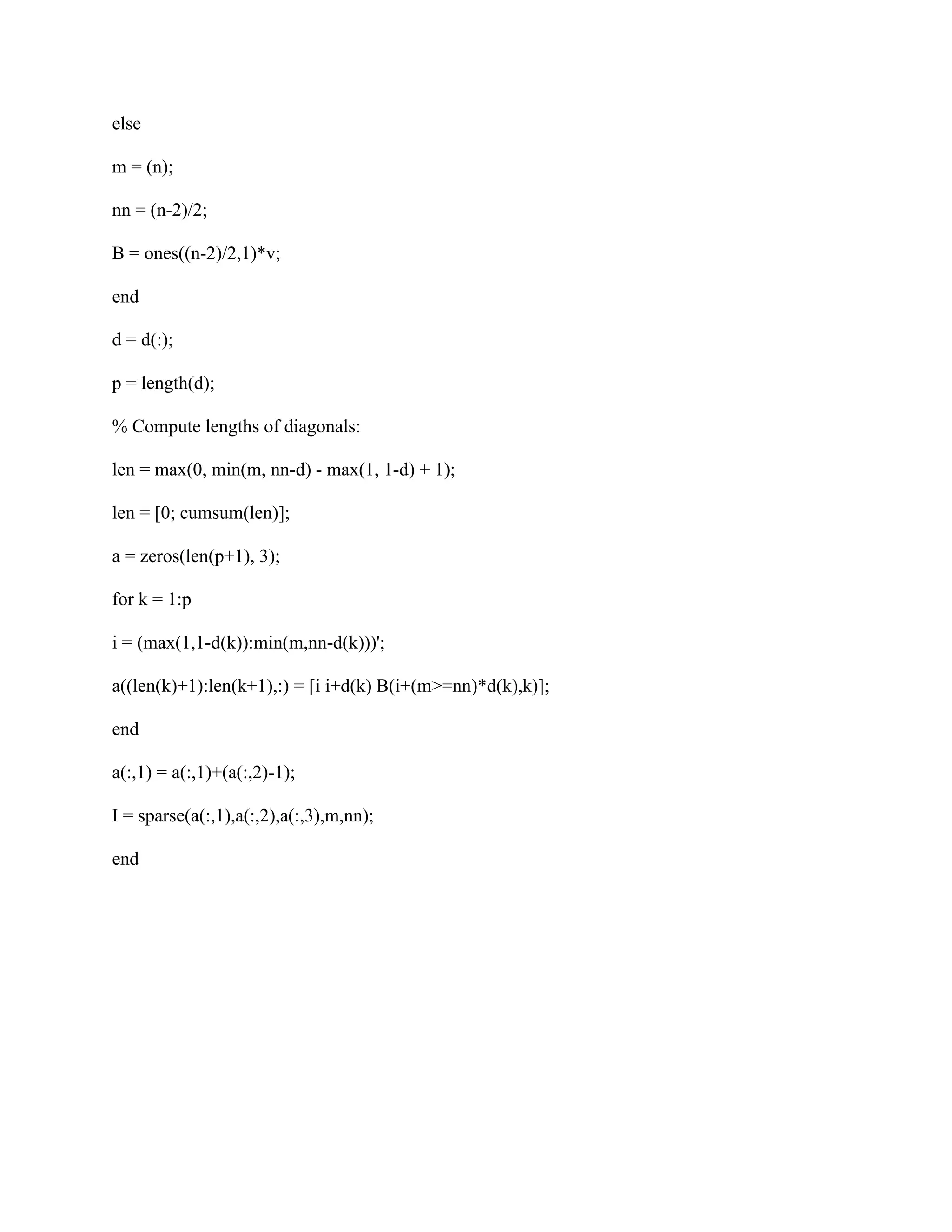 else
m = (n);
nn = (n-2)/2;
B = ones((n-2)/2,1)*v;
end
d = d(:);
p = length(d);
% Compute lengths of diagonals:
len = max(0, min(m, nn-d) - max(1, 1-d) + 1);
len = [0; cumsum(len)];
a = zeros(len(p+1), 3);
for k = 1:p
i = (max(1,1-d(k)):min(m,nn-d(k)))';
a((len(k)+1):len(k+1),:) = [i i+d(k) B(i+(m>=nn)*d(k),k)];
end
a(:,1) = a(:,1)+(a(:,2)-1);
I = sparse(a(:,1),a(:,2),a(:,3),m,nn);
end
 