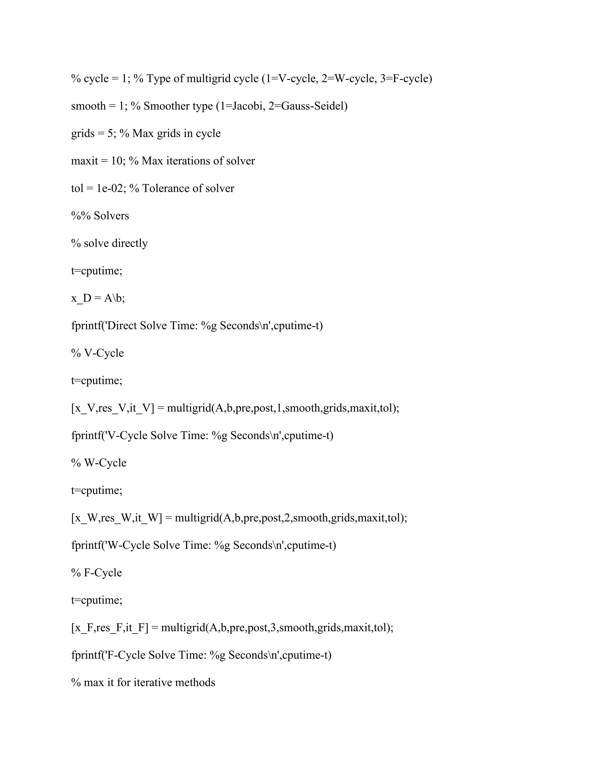 % cycle = 1; % Type of multigrid cycle (1=V-cycle, 2=W-cycle, 3=F-cycle)
smooth = 1; % Smoother type (1=Jacobi, 2=Gauss-Seidel)
grids = 5; % Max grids in cycle
maxit = 10; % Max iterations of solver
tol = 1e-02; % Tolerance of solver
%% Solvers
% solve directly
t=cputime;
x_D = Ab;
fprintf('Direct Solve Time: %g Secondsn',cputime-t)
% V-Cycle
t=cputime;
[x_V,res_V,it_V] = multigrid(A,b,pre,post,1,smooth,grids,maxit,tol);
fprintf('V-Cycle Solve Time: %g Secondsn',cputime-t)
% W-Cycle
t=cputime;
[x_W,res_W,it_W] = multigrid(A,b,pre,post,2,smooth,grids,maxit,tol);
fprintf('W-Cycle Solve Time: %g Secondsn',cputime-t)
% F-Cycle
t=cputime;
[x_F,res_F,it_F] = multigrid(A,b,pre,post,3,smooth,grids,maxit,tol);
fprintf('F-Cycle Solve Time: %g Secondsn',cputime-t)
% max it for iterative methods
 