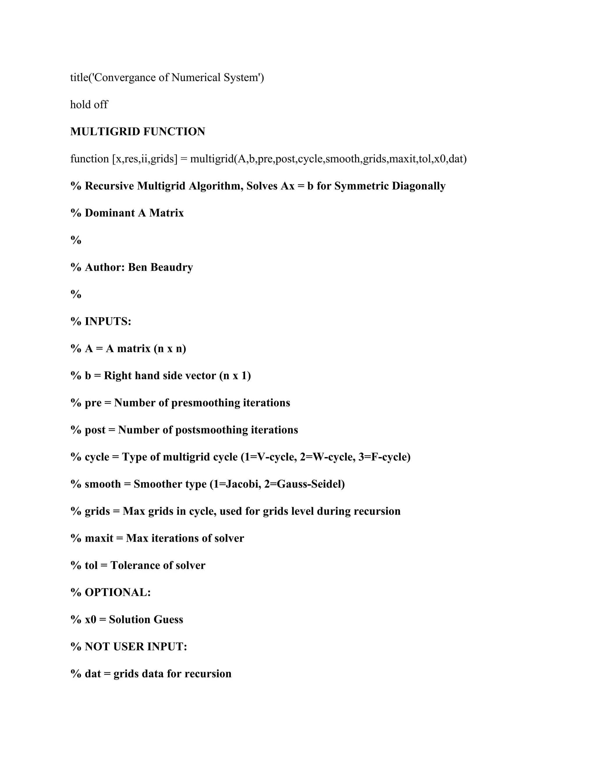 title('Convergance of Numerical System')
hold off
MULTIGRID FUNCTION
function [x,res,ii,grids] = multigrid(A,b,pre,post,cycle,smooth,grids,maxit,tol,x0,dat)
% Recursive Multigrid Algorithm, Solves Ax = b for Symmetric Diagonally
% Dominant A Matrix
%
% Author: Ben Beaudry
%
% INPUTS:
% A = A matrix (n x n)
% b = Right hand side vector (n x 1)
% pre = Number of presmoothing iterations
% post = Number of postsmoothing iterations
% cycle = Type of multigrid cycle (1=V-cycle, 2=W-cycle, 3=F-cycle)
% smooth = Smoother type (1=Jacobi, 2=Gauss-Seidel)
% grids = Max grids in cycle, used for grids level during recursion
% maxit = Max iterations of solver
% tol = Tolerance of solver
% OPTIONAL:
% x0 = Solution Guess
% NOT USER INPUT:
% dat = grids data for recursion
 