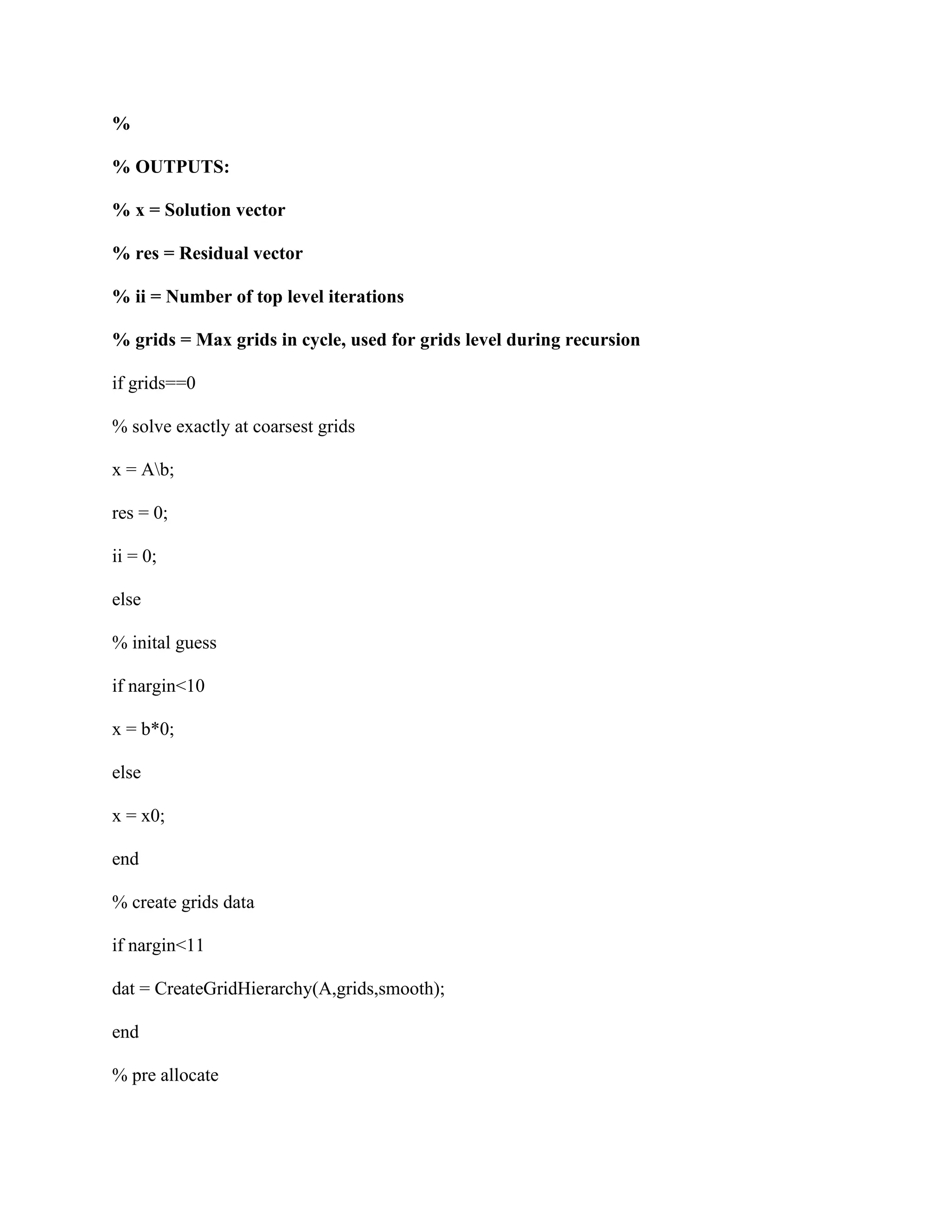 %
% OUTPUTS:
% x = Solution vector
% res = Residual vector
% ii = Number of top level iterations
% grids = Max grids in cycle, used for grids level during recursion
if grids==0
% solve exactly at coarsest grids
x = Ab;
res = 0;
ii = 0;
else
% inital guess
if nargin<10
x = b*0;
else
x = x0;
end
% create grids data
if nargin<11
dat = CreateGridHierarchy(A,grids,smooth);
end
% pre allocate
 