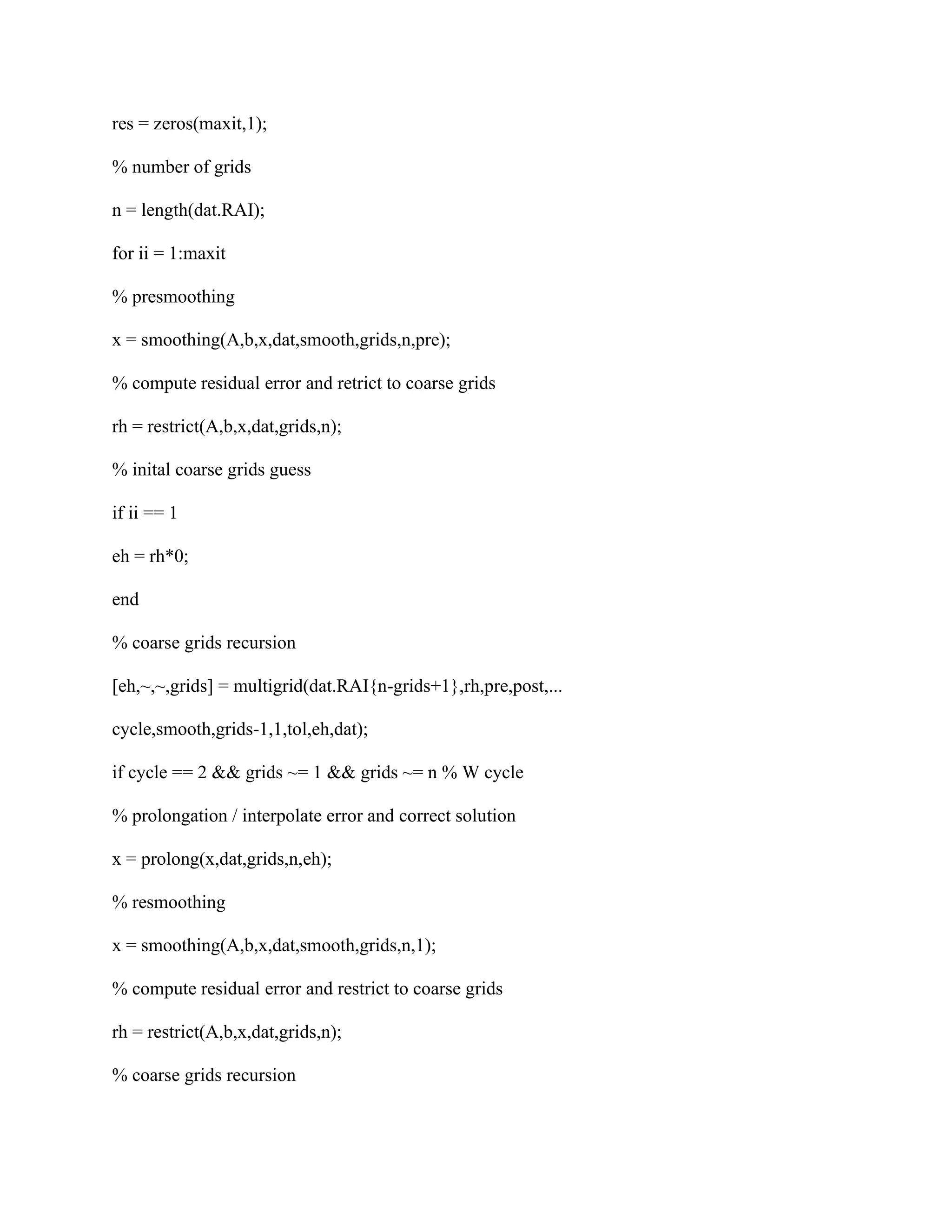 res = zeros(maxit,1);
% number of grids
n = length(dat.RAI);
for ii = 1:maxit
% presmoothing
x = smoothing(A,b,x,dat,smooth,grids,n,pre);
% compute residual error and retrict to coarse grids
rh = restrict(A,b,x,dat,grids,n);
% inital coarse grids guess
if ii == 1
eh = rh*0;
end
% coarse grids recursion
[eh,~,~,grids] = multigrid(dat.RAI{n-grids+1},rh,pre,post,...
cycle,smooth,grids-1,1,tol,eh,dat);
if cycle == 2 && grids ~= 1 && grids ~= n % W cycle
% prolongation / interpolate error and correct solution
x = prolong(x,dat,grids,n,eh);
% resmoothing
x = smoothing(A,b,x,dat,smooth,grids,n,1);
% compute residual error and restrict to coarse grids
rh = restrict(A,b,x,dat,grids,n);
% coarse grids recursion
 