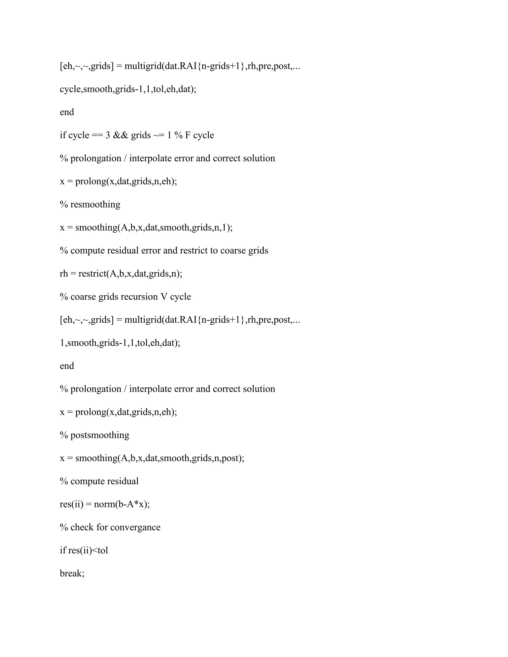 [eh,~,~,grids] = multigrid(dat.RAI{n-grids+1},rh,pre,post,...
cycle,smooth,grids-1,1,tol,eh,dat);
end
if cycle == 3 && grids ~= 1 % F cycle
% prolongation / interpolate error and correct solution
x = prolong(x,dat,grids,n,eh);
% resmoothing
x = smoothing(A,b,x,dat,smooth,grids,n,1);
% compute residual error and restrict to coarse grids
rh = restrict(A,b,x,dat,grids,n);
% coarse grids recursion V cycle
[eh,~,~,grids] = multigrid(dat.RAI{n-grids+1},rh,pre,post,...
1,smooth,grids-1,1,tol,eh,dat);
end
% prolongation / interpolate error and correct solution
x = prolong(x,dat,grids,n,eh);
% postsmoothing
x = smoothing(A,b,x,dat,smooth,grids,n,post);
% compute residual
res(ii) = norm(b-A*x);
% check for convergance
if res(ii)<tol
break;
 