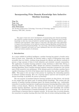 Incorporating Prior Domain Knowledge Into Inductive Supervised Machine Learning




    Incorporating Prior Domain Knowledge Into Inductive
                      Machine Learning

Ting Yu                                                                 yuting@it.uts.edu.au
Tony Jan                                                                  jant@it.uts.edu.au
Simeon Simoﬀ                                                            simoff@it.uts.edu.au
John Debenham                                                        debenham@it.uts.edu.au
The Faculty of Information Technology, University of Technology, Sydney
Broadway, NSW 2007, Australia


                                           Abstract
        The paper reviews the recent developments of incorporating prior domain knowledge
    into inductive machine learning, and proposes a guideline that incorporates prior domain
    knowledge in three key issues of inductive machine learning algorithms: consistency, gen-
    eralization and convergence. With respect to each issue, this paper gives some approaches
    to improve the performance of the inductive machine learning algorithms and discusses the
    risks of incorporating domain knowledge. As a case study, a hierarchical modelling method,
    VQSVM, is proposed and tested over some imbalanced data sets with various imbalance
    ratios and various numbers of subclasses.


1. Introduction

As a major subﬁeld of artiﬁcial intelligence, machine learning has gained a broader atten-
tions in recent years. Especially, the internet makes a variety of information more easily
accessible than ever before, creating strong demands for eﬃcient and eﬀective methods to
process a large amounts of data in both industries and scientistic research communities.
The application of machine learning methods to large databases is called Data Mining or
Knowledge Discovery (Alpaydin, 2004). Despite the existence of hundreds of new machine
learning algorithms, from a machine learning academic researcher’s perspective, the current
state of this research is very preliminary. If the ultimate goal is to develop a machine that is
capable of learning at the level of the human mind, the journey has only just begun (Silver,
2000). This paper is but one step in that journey by exploring the outstanding question
in inductive machine learning: How can a learning system represent and incorporate prior
domain knowledge to facilitate the process of learning?
    The vast majority of standard inductive learning machines are data driven, rely heavily
on the sample data and ignore most of existing domain knowledge. The reasons why the
majority of machine learning techniques ignore the domain knowledge vary: traditionally,
researchers in machine learning have sought general-purpose learning algorithms rather than
within a certain domain. However, the domain experts often do not understand complex
machine learning algorithms, and thus cannot incorporate their knowledge into machine
learning. The representations of domain knowledge are various, and there is not one uni-
versal format to represent them in computer systems. At the same time, in certain domains,
the researchers in machine learning often have little idea of certain existing knowledge, and

                                                1
 