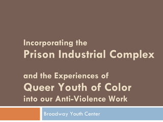 Incorporating the  Prison Industrial Complex  and the Experiences of  Queer Youth of Color  into our Anti-Violence Work  Broadway Youth Center 