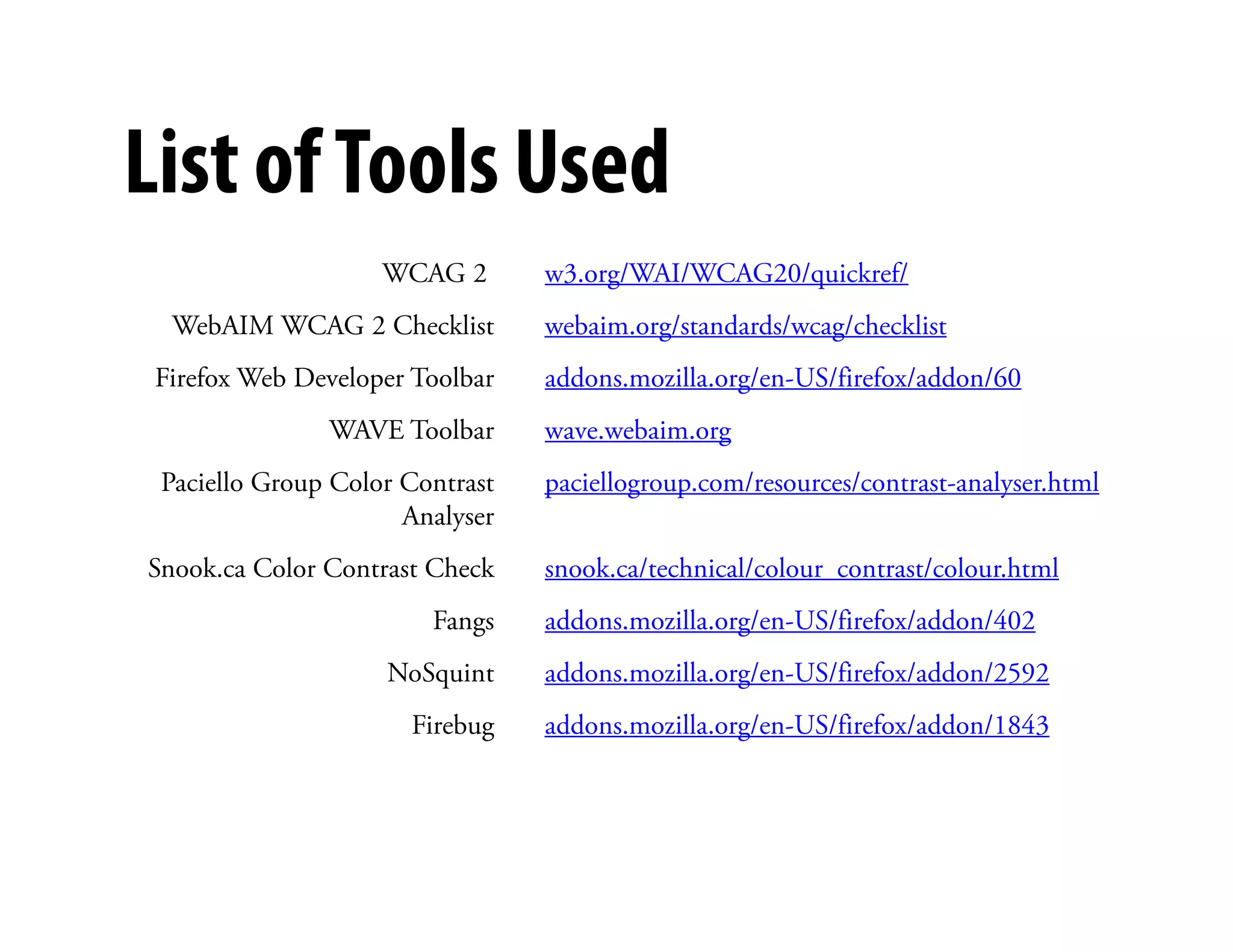 List of Tools Used
                    WCAG 2       w3.org/WAI/WCAG20/quickref/
  WebAIM WCAG 2 Checklist        webaim.org/standards/wcag/checklist
 Firefox Web Developer Toolbar   addons.mozilla.org/en-US/firefox/addon/60
               WAVE Toolbar      wave.webaim.org
                                        )
 Paciello Group Color Contrast   paciellogroup.com/resources/contrast-analyser.html
                      Analyser
Snook.ca Color Contrast Check    snook.ca/technical/colour_contrast/colour.html
                        Fangs    addons.mozilla.org/en-US/firefox/addon/402
                    NoSquint     addons.mozilla.org/en-US/firefox/addon/2592
                      Firebug    addons.mozilla.org/en-US/firefox/addon/1843
 