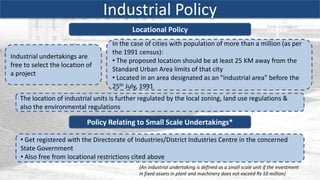 Industrial Policy
                                           Locational Policy
                                    In the case of cities with population of more than a million (as per
                                    the 1991 census):
Industrial undertakings are
                                    • The proposed location should be at least 25 KM away from the
free to select the location of
                                    Standard Urban Area limits of that city
a project
                                    • Located in an area designated as an "industrial area" before the
                                    25th July, 1991
   The location of industrial units is further regulated by the local zoning, land use regulations &
   also the environmental regulations

                            Policy Relating to Small Scale Undertakings*

   • Get registered with the Directorate of Industries/District Industries Centre in the concerned
   State Government
   • Also free from locational restrictions cited above
                                              (An industrial undertaking is defined as a small scale unit if the investment
                                              in fixed assets in plant and machinery does not exceed Rs 10 million)
 