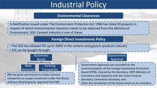 Industrial Policy
                                      Environmental Clearances

  A Notification issued under The Environment Protection Act 1986 has listed 29 projects in
  respect of which environmental clearance needs to be obtained from the Ministry of
  Environment, GOI: Cement Industry is one of these.
                                 Foreign Direct Investments Policy
 • The GOI has allowed FDI up to 100% in the cement and gypsum products industry
 • FDI can be bought through:
                    Automatic                                            Government
                      Route                                               Approval
             New           Existing                 Government approvals are accorded on the
           Ventures       Companies                 recommendation of the Foreign Investment Promotion
                                                    Board (FIPB), chaired by the Secretary, DIPP (Ministry of
RBI has given permission to Indian Cement           Commerce and Industry) with the Union Finance
companies to accept investment under this Route     Secretary, Commerce Secretary, and
without obtaining prior approval from RBI           other key Secretaries of the Government as its members.
 