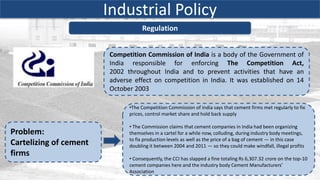 Industrial Policy
                                   Regulation


                        Competition Commission of India is a body of the Government of
                        India responsible for enforcing The Competition Act,
                        2002 throughout India and to prevent activities that have an
                        adverse effect on competition in India. It was established on 14
                        October 2003

                              •The Competition Commission of India says that cement firms met regularly to fix
                              prices, control market share and hold back supply

                              • The Commission claims that cement companies in India had been organizing
Problem:                      themselves in a cartel for a while now, colluding, during industry body meetings,
                              to fix production levels as well as the price of a bag of cement — in this case
Cartelizing of cement         doubling it between 2004 and 2011 — so they could make windfall, illegal profits
firms
                              • Consequently, the CCI has slapped a fine totaling Rs 6,307.32 crore on the top-10
                              cement companies here and the industry body Cement Manufacturers’
                              Association
 