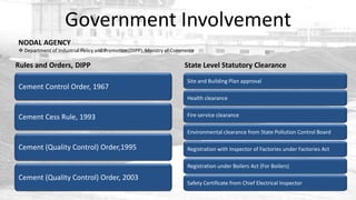 Government Involvement
NODAL AGENCY
 Department of Industrial Policy and Promotion (DIPP), Ministry of Commerce

Rules and Orders, DIPP                                                 State Level Statutory Clearance
                                                                         Site and Building Plan approval
Cement Control Order, 1967
                                                                         Health clearance


Cement Cess Rule, 1993                                                   Fire service clearance

                                                                         Environmental clearance from State Pollution Control Board

Cement (Quality Control) Order,1995                                      Registration with Inspector of Factories under Factories Act

                                                                         Registration under Boilers Act (For Boilers)

Cement (Quality Control) Order, 2003
                                                                         Safety Certificate from Chief Electrical Inspector
 