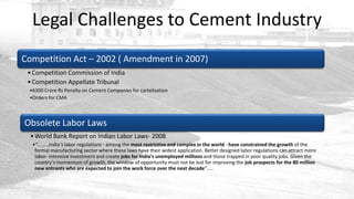 Legal Challenges to Cement Industry
Competition Act – 2002 ( Amendment in 2007)
 • Competition Commission of India
 • Competition Appellate Tribunal
 •6300 Crore Rs Penalty on Cement Companies for cartelization
 •Orders for CMA



Obsolete Labor Laws
  • World Bank Report on Indian Labor Laws- 2008
  •“………India’s labor regulations - among the most restrictive and complex in the world - have constrained the growth of the
   formal manufacturing sector where these laws have their widest application. Better designed labor regulations can attract more
   labor- intensive investment and create jobs for India’s unemployed millions and those trapped in poor quality jobs. Given the
   country’s momentum of growth, the window of opportunity must not be lost for improving the job prospects for the 80 million
   new entrants who are expected to join the work force over the next decade”…..
 