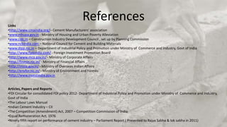 Links
                                               References
•http://www.cmaindia.org/– Cement Manufacturers’ association
•www.mhupa.gov.in - Ministry of Housing and Urban Poverty Alleviation
•www.cidc.in – Construction Industry Development Council , set up by Planning Commission
•www.ncbindia.com – National Council for Cement and Building Materials
•www.dipp.nic.in – Department of Industrial Policy and Promotion under Ministry of Commerce and Industry, Govt of India
•http://www.fipbindia.com/ - Foreign Investment Promotion Board
•http://www.mca.gov.in/ - Ministry of Corporate Affairs
•http://finmin.nic.in/ - Ministry of Financial Affairs
•http://moia.gov.in/ - Ministry of Overseas Indian Affairs
•http://envfor.nic.in/ - Ministry of Environment and Forests
•http://www.investindia.gov.in


Articles, Papers and Reports
•FDI Circular for consolidated FDI policy 2012- Department of Industrial Policy and Promotion under Ministry of Commerce and Industry,
Govt of India
•The Labour Laws Manual
•Indian Cement Industry – CII
•The Competition (Amendment) Act, 2007 – Competition Commission of India
•Equal Remuneration Act, 1976
•Ninety fifth report on performance of cement industry – Parliament Report ( Presented to Rajya Sabha & lok sabha in 2011)
 
