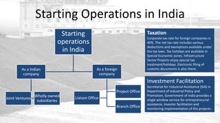 Starting Operations in India
                             Starting                                    Taxation
                                                                         Corporate tax rate for foreign companies is
                            operations                                   40%. The net tax rate includes various
                                                                         deductions and exemptions available under
                             in India                                    the tax laws. Tax holidays are available in
                                                                         Special Economic zones. Infrastructure
                                                                         Sector Projects enjoy special tax
                                                                         treatment/holidays. Electronic filing of
        As a Indian                          As a foreign                customs documents is also there.
         company                              company
                                                                         Investment Facilitation
                                                                         Secretariat for Industrial Assistance (SIA) in
                                                        Project Office   Department of Industrial Policy and
                 Wholly owned                                            Promotion, Government of India provides a
Joint Ventures                   Liaison Office                          single window service for entrepreneurial
                  subsidiaries
                                                                         assistance, Investor facilitation and
                                                        Branch Office    monitoring implementation of the projects.
 