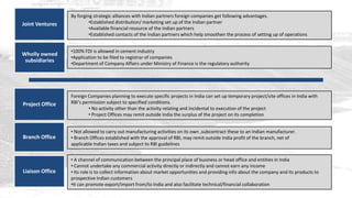 By forging strategic alliances with Indian partners foreign companies get following advantages.
Joint Ventures            •Established distribution/ marketing set up of the Indian partner
                          •Available financial resource of the Indian partners
                          •Established contacts of the Indian partners which help smoothen the process of setting up of operations


                 •100% FDI is allowed in cement industry
Wholly owned
                 •Application to be filed to registrar of companies
 subsidiaries    •Department of Company Affairs under Ministry of Finance is the regulatory authority




                 Foreign Companies planning to execute specific projects in India can set up temporary project/site offices in India with
Project Office   RBI’s permission subject to specified conditions.
                          • No activity other than the activity relating and incidental to execution of the project
                          • Project Offices may remit outside India the surplus of the project on its completion


                 • Not allowed to carry out manufacturing activities on its own ,subcontract these to an Indian manufacturer.
Branch Office    • Branch Offices established with the approval of RBI, may remit outside India profit of the branch, net of
                 applicable Indian taxes and subject to RBI guidelines


                 • A channel of communication between the principal place of business or head office and entities in India
                 • Cannot undertake any commercial activity directly or indirectly and cannot earn any income
Liaison Office   • Its role is to collect information about market opportunities and providing info about the company and its products to
                 prospective Indian customers
                 •It can promote export/import from/to India and also facilitate technical/financial collaboration
 