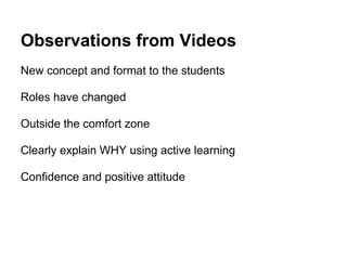 Observations from Videos
New concept and format to the students

Roles have changed

Outside the comfort zone

Clearly explain WHY using active learning

Confidence and positive attitude
 
