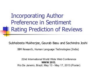 Incorporating Author
Preference in Sentiment
Rating Prediction of Reviews
Subhabrata Mukherjee, Gaurab Basu and Sachindra Joshi
IBM Research, Human Language Technologies (India)
22nd International World Wide Web Conference
WWW 2013,
Rio De Janeiro, Brazil, May 13 - May 17, 2013 (Poster)
 