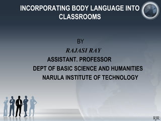 INCORPORATING BODY LANGUAGE INTO
CLASSROOMS
BY
RAJASI RAY
ASSISTANT. PROFESSOR
DEPT OF BASIC SCIENCE AND HUMANITIES
NARULA INSTITUTE OF TECHNOLOGY
RJR
 