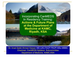 Incorporating CanMEDS 
In Residency Training: 
Actions & Future Plans 
at the Department of 
Medicine at KAMC, 
Riyadh, KSA 
Dr. Imad Salah Ahmed Hassan MD (UK) FACP FRCPI MSc MBBS 
Chairman, CanMEDS Syllabus Subcommittee 
Department of Medicine, KAMC,KSA 
 