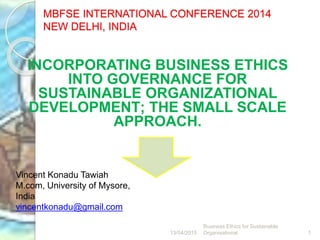 MBFSE INTERNATIONAL CONFERENCE 2014
NEW DELHI, INDIA
INCORPORATING BUSINESS ETHICS
INTO GOVERNANCE FOR
SUSTAINABLE ORGANIZATIONAL
DEVELOPMENT; THE SMALL SCALE
APPROACH.
13/04/2015
Business Ethics for Sustainable
Organisational 1
Vincent Konadu Tawiah
M.com, University of Mysore,
India
vincentkonadu@gmail.com
 