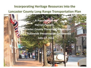 Incorporating Heritage Resources into the
Lancaster County Long Range Transportation Plan

                  A Presentation by
                  Harriet Parcells,
        Lancaster County Planning Commission
       2012 Statewide Preservation Conference
                    July 17, 2012
 