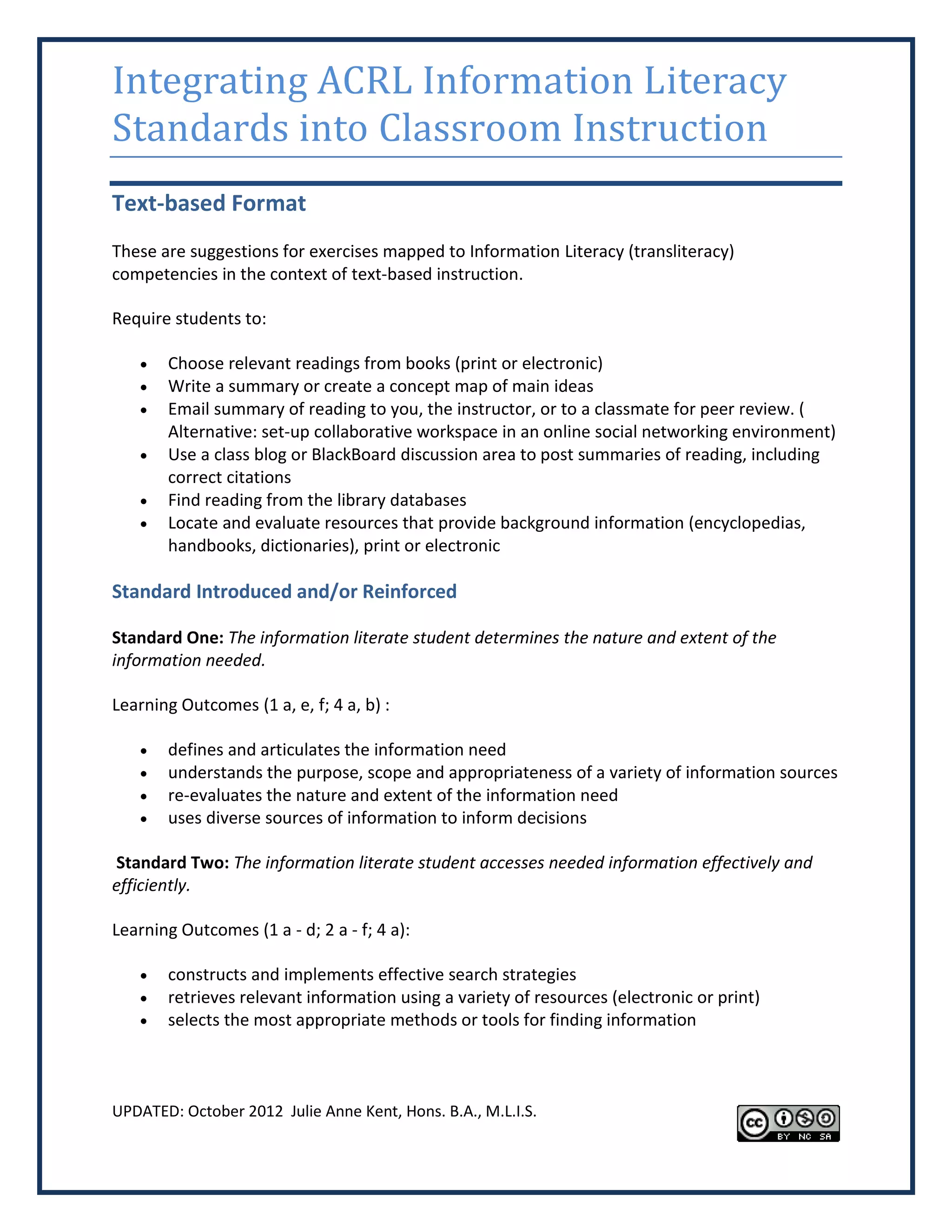 Integrating ACRL Information Literacy
Standards into Classroom Instruction
Text-based Format
These are suggestions for exercises mapped to Information Literacy (transliteracy)
competencies in the context of text-based instruction.

Require students to:

      Choose relevant readings from books (print or electronic)
      Write a summary or create a concept map of main ideas
      Email summary of reading to you, the instructor, or to a classmate for peer review. (
       Alternative: set-up collaborative workspace in an online social networking environment)
      Use a class blog or BlackBoard discussion area to post summaries of reading, including
       correct citations
      Find reading from the library databases
      Locate and evaluate resources that provide background information (encyclopedias,
       handbooks, dictionaries), print or electronic

Standard Introduced and/or Reinforced

Standard One: The information literate student determines the nature and extent of the
information needed.

Learning Outcomes (1 a, e, f; 4 a, b) :

      defines and articulates the information need
      understands the purpose, scope and appropriateness of a variety of information sources
      re-evaluates the nature and extent of the information need
      uses diverse sources of information to inform decisions

Standard Two: The information literate student accesses needed information effectively and
efficiently.

Learning Outcomes (1 a - d; 2 a - f; 4 a):

      constructs and implements effective search strategies
      retrieves relevant information using a variety of resources (electronic or print)
      selects the most appropriate methods or tools for finding information



UPDATED: October 2012 Julie Anne Kent, Hons. B.A., M.L.I.S.
 