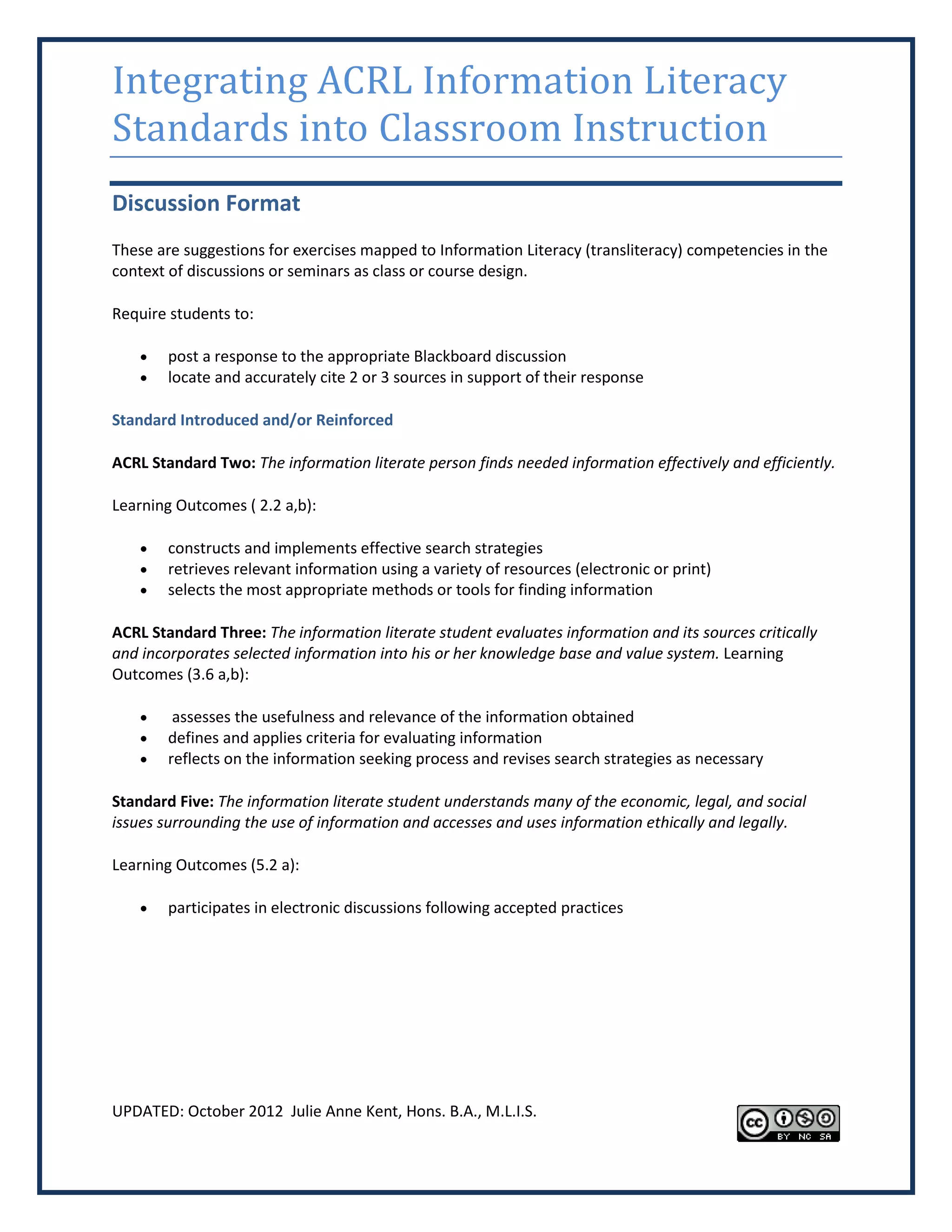 Integrating ACRL Information Literacy
Standards into Classroom Instruction
Discussion Format
These are suggestions for exercises mapped to Information Literacy (transliteracy) competencies in the
context of discussions or seminars as class or course design.

Require students to:

       post a response to the appropriate Blackboard discussion
       locate and accurately cite 2 or 3 sources in support of their response

Standard Introduced and/or Reinforced

ACRL Standard Two: The information literate person finds needed information effectively and efficiently.

Learning Outcomes ( 2.2 a,b):

       constructs and implements effective search strategies
       retrieves relevant information using a variety of resources (electronic or print)
       selects the most appropriate methods or tools for finding information

ACRL Standard Three: The information literate student evaluates information and its sources critically
and incorporates selected information into his or her knowledge base and value system. Learning
Outcomes (3.6 a,b):

        assesses the usefulness and relevance of the information obtained
       defines and applies criteria for evaluating information
       reflects on the information seeking process and revises search strategies as necessary

Standard Five: The information literate student understands many of the economic, legal, and social
issues surrounding the use of information and accesses and uses information ethically and legally.

Learning Outcomes (5.2 a):

       participates in electronic discussions following accepted practices




UPDATED: October 2012 Julie Anne Kent, Hons. B.A., M.L.I.S.
 