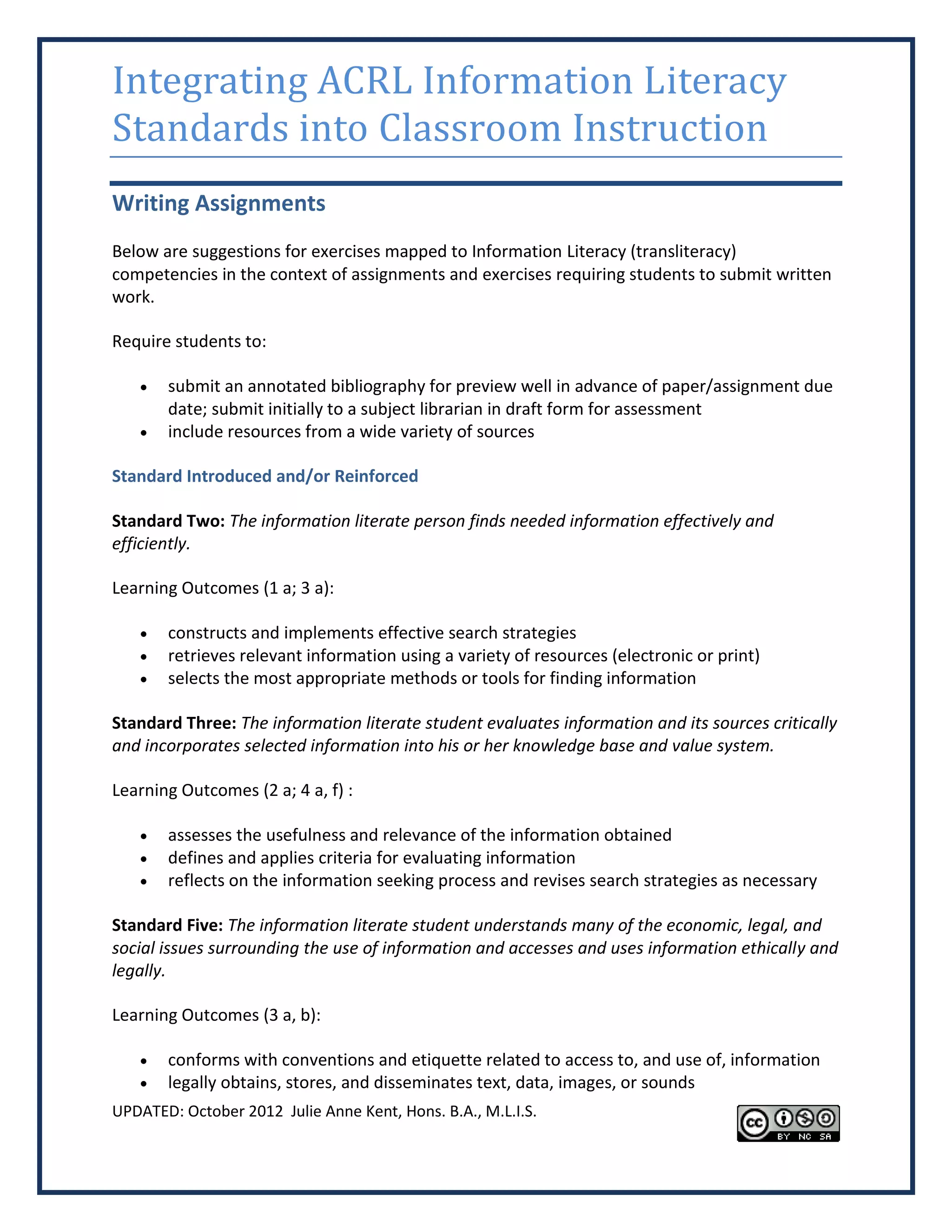 Integrating ACRL Information Literacy
Standards into Classroom Instruction
Writing Assignments
Below are suggestions for exercises mapped to Information Literacy (transliteracy)
competencies in the context of assignments and exercises requiring students to submit written
work.

Require students to:

      submit an annotated bibliography for preview well in advance of paper/assignment due
       date; submit initially to a subject librarian in draft form for assessment
      include resources from a wide variety of sources

Standard Introduced and/or Reinforced

Standard Two: The information literate person finds needed information effectively and
efficiently.

Learning Outcomes (1 a; 3 a):

      constructs and implements effective search strategies
      retrieves relevant information using a variety of resources (electronic or print)
      selects the most appropriate methods or tools for finding information

Standard Three: The information literate student evaluates information and its sources critically
and incorporates selected information into his or her knowledge base and value system.

Learning Outcomes (2 a; 4 a, f) :

      assesses the usefulness and relevance of the information obtained
      defines and applies criteria for evaluating information
      reflects on the information seeking process and revises search strategies as necessary

Standard Five: The information literate student understands many of the economic, legal, and
social issues surrounding the use of information and accesses and uses information ethically and
legally.

Learning Outcomes (3 a, b):

      conforms with conventions and etiquette related to access to, and use of, information
      legally obtains, stores, and disseminates text, data, images, or sounds
UPDATED: October 2012 Julie Anne Kent, Hons. B.A., M.L.I.S.
 