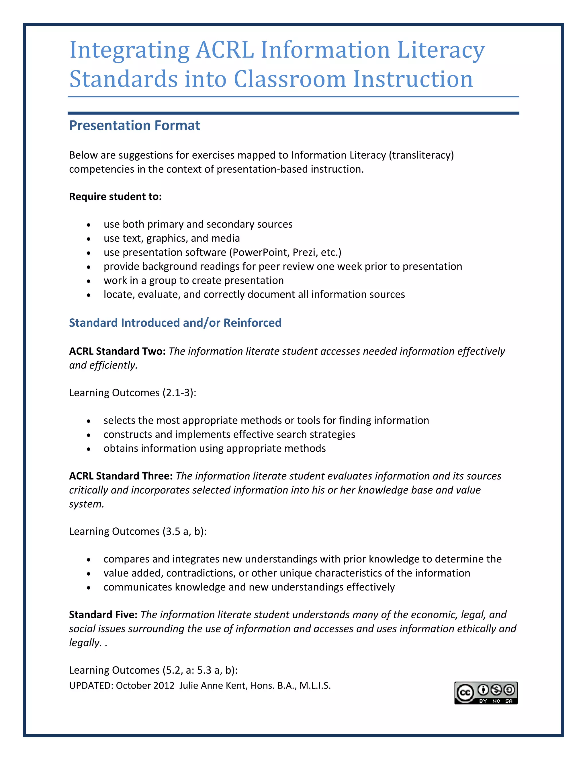 Integrating ACRL Information Literacy
Standards into Classroom Instruction
Presentation Format
Below are suggestions for exercises mapped to Information Literacy (transliteracy)
competencies in the context of presentation-based instruction.

Require student to:

      use both primary and secondary sources
      use text, graphics, and media
      use presentation software (PowerPoint, Prezi, etc.)
      provide background readings for peer review one week prior to presentation
      work in a group to create presentation
      locate, evaluate, and correctly document all information sources

Standard Introduced and/or Reinforced

ACRL Standard Two: The information literate student accesses needed information effectively
and efficiently.

Learning Outcomes (2.1-3):

      selects the most appropriate methods or tools for finding information
      constructs and implements effective search strategies
      obtains information using appropriate methods

ACRL Standard Three: The information literate student evaluates information and its sources
critically and incorporates selected information into his or her knowledge base and value
system.

Learning Outcomes (3.5 a, b):

      compares and integrates new understandings with prior knowledge to determine the
      value added, contradictions, or other unique characteristics of the information
      communicates knowledge and new understandings effectively

Standard Five: The information literate student understands many of the economic, legal, and
social issues surrounding the use of information and accesses and uses information ethically and
legally. .

Learning Outcomes (5.2, a: 5.3 a, b):
UPDATED: October 2012 Julie Anne Kent, Hons. B.A., M.L.I.S.
 