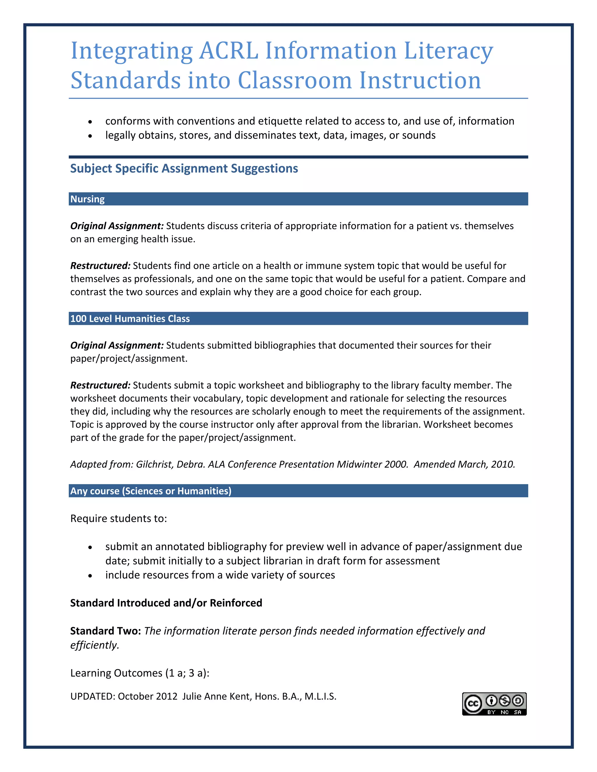 Integrating ACRL Information Literacy
Standards into Classroom Instruction
         conforms with conventions and etiquette related to access to, and use of, information
         legally obtains, stores, and disseminates text, data, images, or sounds

Subject Specific Assignment Suggestions

Nursing

Original Assignment: Students discuss criteria of appropriate information for a patient vs. themselves
on an emerging health issue.

Restructured: Students find one article on a health or immune system topic that would be useful for
themselves as professionals, and one on the same topic that would be useful for a patient. Compare and
contrast the two sources and explain why they are a good choice for each group.

100 Level Humanities Class

Original Assignment: Students submitted bibliographies that documented their sources for their
paper/project/assignment.

Restructured: Students submit a topic worksheet and bibliography to the library faculty member. The
worksheet documents their vocabulary, topic development and rationale for selecting the resources
they did, including why the resources are scholarly enough to meet the requirements of the assignment.
Topic is approved by the course instructor only after approval from the librarian. Worksheet becomes
part of the grade for the paper/project/assignment.

Adapted from: Gilchrist, Debra. ALA Conference Presentation Midwinter 2000. Amended March, 2010.

Any course (Sciences or Humanities)

Require students to:

         submit an annotated bibliography for preview well in advance of paper/assignment due
          date; submit initially to a subject librarian in draft form for assessment
         include resources from a wide variety of sources

Standard Introduced and/or Reinforced

Standard Two: The information literate person finds needed information effectively and
efficiently.

Learning Outcomes (1 a; 3 a):
UPDATED: October 2012 Julie Anne Kent, Hons. B.A., M.L.I.S.
 