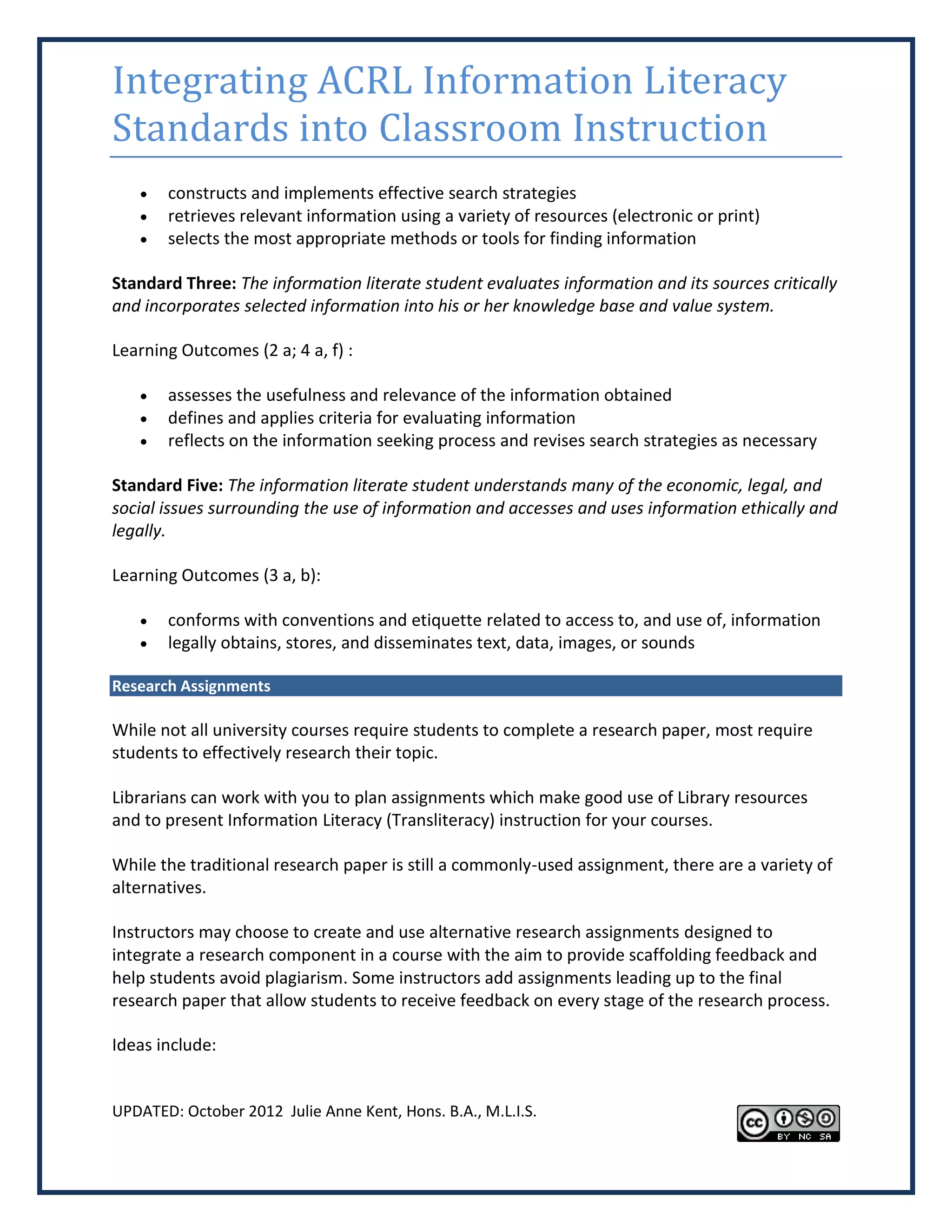 Integrating ACRL Information Literacy
Standards into Classroom Instruction
      constructs and implements effective search strategies
      retrieves relevant information using a variety of resources (electronic or print)
      selects the most appropriate methods or tools for finding information

Standard Three: The information literate student evaluates information and its sources critically
and incorporates selected information into his or her knowledge base and value system.

Learning Outcomes (2 a; 4 a, f) :

      assesses the usefulness and relevance of the information obtained
      defines and applies criteria for evaluating information
      reflects on the information seeking process and revises search strategies as necessary

Standard Five: The information literate student understands many of the economic, legal, and
social issues surrounding the use of information and accesses and uses information ethically and
legally.

Learning Outcomes (3 a, b):

      conforms with conventions and etiquette related to access to, and use of, information
      legally obtains, stores, and disseminates text, data, images, or sounds

Research Assignments

While not all university courses require students to complete a research paper, most require
students to effectively research their topic.

Librarians can work with you to plan assignments which make good use of Library resources
and to present Information Literacy (Transliteracy) instruction for your courses.

While the traditional research paper is still a commonly-used assignment, there are a variety of
alternatives.

Instructors may choose to create and use alternative research assignments designed to
integrate a research component in a course with the aim to provide scaffolding feedback and
help students avoid plagiarism. Some instructors add assignments leading up to the final
research paper that allow students to receive feedback on every stage of the research process.

Ideas include:


UPDATED: October 2012 Julie Anne Kent, Hons. B.A., M.L.I.S.
 