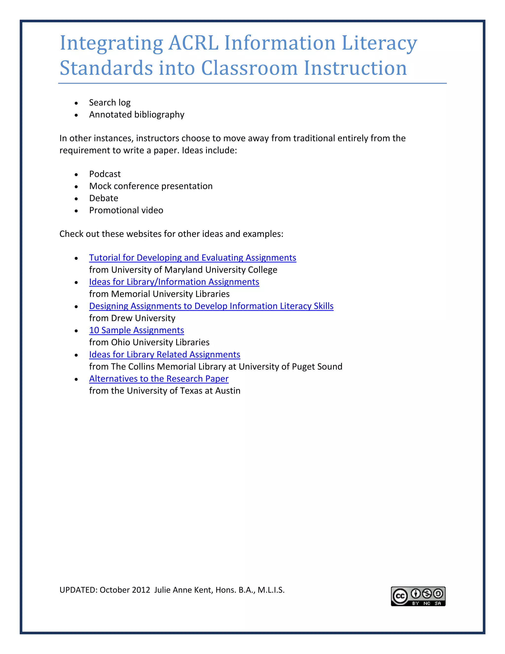 Integrating ACRL Information Literacy
Standards into Classroom Instruction
      Search log
      Annotated bibliography

In other instances, instructors choose to move away from traditional entirely from the
requirement to write a paper. Ideas include:

      Podcast
      Mock conference presentation
      Debate
      Promotional video

Check out these websites for other ideas and examples:

      Tutorial for Developing and Evaluating Assignments
       from University of Maryland University College
      Ideas for Library/Information Assignments
       from Memorial University Libraries
      Designing Assignments to Develop Information Literacy Skills
       from Drew University
      10 Sample Assignments
       from Ohio University Libraries
      Ideas for Library Related Assignments
       from The Collins Memorial Library at University of Puget Sound
      Alternatives to the Research Paper
       from the University of Texas at Austin




UPDATED: October 2012 Julie Anne Kent, Hons. B.A., M.L.I.S.
 