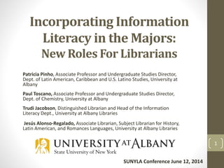 Incorporating Information
Literacy in the Majors:
New Roles For Librarians
Patricia Pinho, Associate Professor and Undergraduate Studies Director,
Dept. of Latin American, Caribbean and U.S. Latino Studies, University at
Albany
Paul Toscano, Associate Professor and Undergraduate Studies Director,
Dept. of Chemistry, University at Albany
Trudi Jacobson, Distinguished Librarian and Head of the Information
Literacy Dept., University at Albany Libraries
Jesús Alonso-Regalado, Associate Librarian, Subject Librarian for History,
Latin American, and Romances Languages, University at Albany Libraries
1
SUNYLA Conference June 12, 2014
 