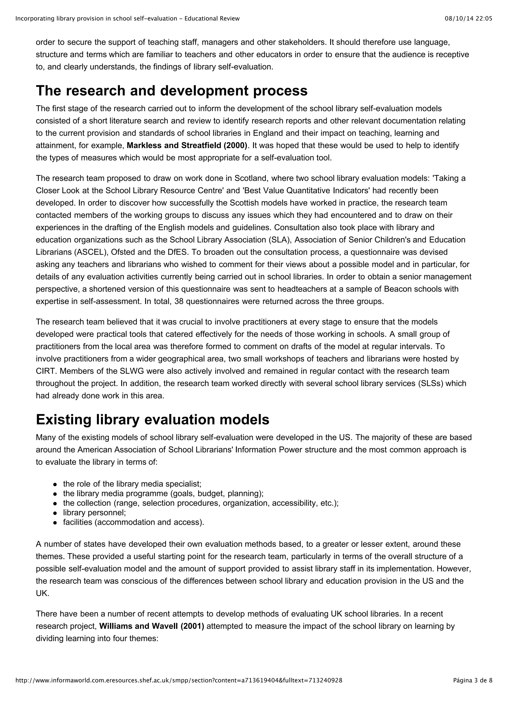 Incorporating library provision in school self-evaluation - Educational Review                                              08/10/14 22:05



       order to secure the support of teaching staff, managers and other stakeholders. It should therefore use language,
       structure and terms which are familiar to teachers and other educators in order to ensure that the audience is receptive
       to, and clearly understands, the findings of library self-evaluation.


       The research and development process
       The first stage of the research carried out to inform the development of the school library self-evaluation models
       consisted of a short literature search and review to identify research reports and other relevant documentation relating
       to the current provision and standards of school libraries in England and their impact on teaching, learning and
       attainment, for example, Markless and Streatfield (2000). It was hoped that these would be used to help to identify
       the types of measures which would be most appropriate for a self-evaluation tool.

       The research team proposed to draw on work done in Scotland, where two school library evaluation models: 'Taking a
       Closer Look at the School Library Resource Centre' and 'Best Value Quantitative Indicators' had recently been
       developed. In order to discover how successfully the Scottish models have worked in practice, the research team
       contacted members of the working groups to discuss any issues which they had encountered and to draw on their
       experiences in the drafting of the English models and guidelines. Consultation also took place with library and
       education organizations such as the School Library Association (SLA), Association of Senior Children's and Education
       Librarians (ASCEL), Ofsted and the DfES. To broaden out the consultation process, a questionnaire was devised
       asking any teachers and librarians who wished to comment for their views about a possible model and in particular, for
       details of any evaluation activities currently being carried out in school libraries. In order to obtain a senior management
       perspective, a shortened version of this questionnaire was sent to headteachers at a sample of Beacon schools with
       expertise in self-assessment. In total, 38 questionnaires were returned across the three groups.

       The research team believed that it was crucial to involve practitioners at every stage to ensure that the models
       developed were practical tools that catered effectively for the needs of those working in schools. A small group of
       practitioners from the local area was therefore formed to comment on drafts of the model at regular intervals. To
       involve practitioners from a wider geographical area, two small workshops of teachers and librarians were hosted by
       CIRT. Members of the SLWG were also actively involved and remained in regular contact with the research team
       throughout the project. In addition, the research team worked directly with several school library services (SLSs) which
       had already done work in this area.


       Existing library evaluation models
       Many of the existing models of school library self-evaluation were developed in the US. The majority of these are based
       around the American Association of School Librarians' Information Power structure and the most common approach is
       to evaluate the library in terms of:

                the role of the library media specialist;
                the library media programme (goals, budget, planning);
                the collection (range, selection procedures, organization, accessibility, etc.);
                library personnel;
                facilities (accommodation and access).

       A number of states have developed their own evaluation methods based, to a greater or lesser extent, around these
       themes. These provided a useful starting point for the research team, particularly in terms of the overall structure of a
       possible self-evaluation model and the amount of support provided to assist library staff in its implementation. However,
       the research team was conscious of the differences between school library and education provision in the US and the
       UK.

       There have been a number of recent attempts to develop methods of evaluating UK school libraries. In a recent
       research project, Williams and Wavell (2001) attempted to measure the impact of the school library on learning by
       dividing learning into four themes:




http://www.informaworld.com.eresources.shef.ac.uk/smpp/section?content=a713619404&fulltext=713240928                          Página 3 de 8
 