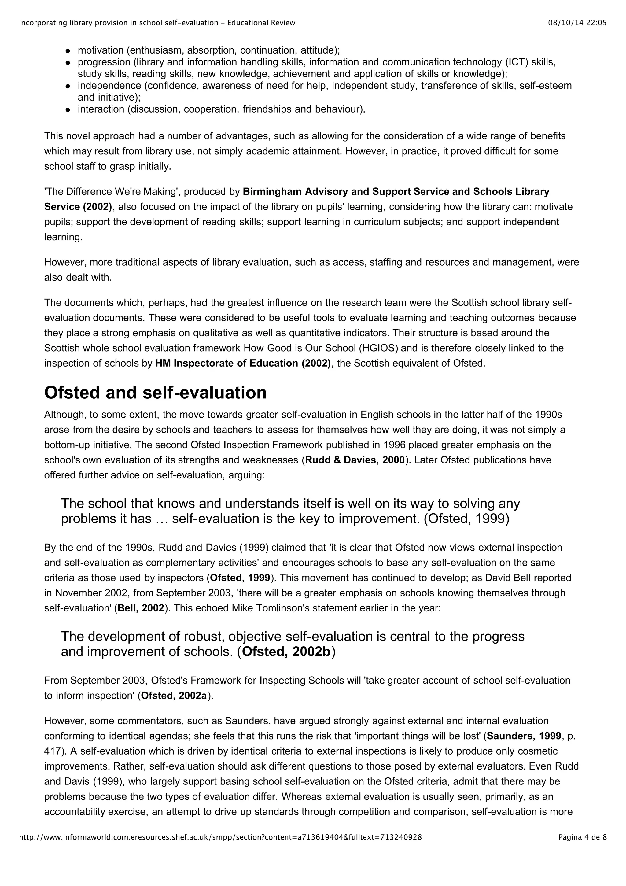 Incorporating library provision in school self-evaluation - Educational Review                                            08/10/14 22:05


                motivation (enthusiasm, absorption, continuation, attitude);
                progression (library and information handling skills, information and communication technology (ICT) skills,
                study skills, reading skills, new knowledge, achievement and application of skills or knowledge);
                independence (confidence, awareness of need for help, independent study, transference of skills, self-esteem
                and initiative);
                interaction (discussion, cooperation, friendships and behaviour).

       This novel approach had a number of advantages, such as allowing for the consideration of a wide range of benefits
       which may result from library use, not simply academic attainment. However, in practice, it proved difficult for some
       school staff to grasp initially.

       'The Difference We're Making', produced by Birmingham Advisory and Support Service and Schools Library
       Service (2002), also focused on the impact of the library on pupils' learning, considering how the library can: motivate
       pupils; support the development of reading skills; support learning in curriculum subjects; and support independent
       learning.

       However, more traditional aspects of library evaluation, such as access, staffing and resources and management, were
       also dealt with.

       The documents which, perhaps, had the greatest influence on the research team were the Scottish school library self-
       evaluation documents. These were considered to be useful tools to evaluate learning and teaching outcomes because
       they place a strong emphasis on qualitative as well as quantitative indicators. Their structure is based around the
       Scottish whole school evaluation framework How Good is Our School (HGIOS) and is therefore closely linked to the
       inspection of schools by HM Inspectorate of Education (2002), the Scottish equivalent of Ofsted.


       Ofsted and self-evaluation
       Although, to some extent, the move towards greater self-evaluation in English schools in the latter half of the 1990s
       arose from the desire by schools and teachers to assess for themselves how well they are doing, it was not simply a
       bottom-up initiative. The second Ofsted Inspection Framework published in 1996 placed greater emphasis on the
       school's own evaluation of its strengths and weaknesses (Rudd & Davies, 2000). Later Ofsted publications have
       offered further advice on self-evaluation, arguing:

           The school that knows and understands itself is well on its way to solving any
           problems it has … self-evaluation is the key to improvement. (Ofsted, 1999)

       By the end of the 1990s, Rudd and Davies (1999) claimed that 'it is clear that Ofsted now views external inspection
       and self-evaluation as complementary activities' and encourages schools to base any self-evaluation on the same
       criteria as those used by inspectors (Ofsted, 1999). This movement has continued to develop; as David Bell reported
       in November 2002, from September 2003, 'there will be a greater emphasis on schools knowing themselves through
       self-evaluation' (Bell, 2002). This echoed Mike Tomlinson's statement earlier in the year:

           The development of robust, objective self-evaluation is central to the progress
           and improvement of schools. (Ofsted, 2002b)

       From September 2003, Ofsted's Framework for Inspecting Schools will 'take greater account of school self-evaluation
       to inform inspection' (Ofsted, 2002a).

       However, some commentators, such as Saunders, have argued strongly against external and internal evaluation
       conforming to identical agendas; she feels that this runs the risk that 'important things will be lost' (Saunders, 1999, p.
       417). A self-evaluation which is driven by identical criteria to external inspections is likely to produce only cosmetic
       improvements. Rather, self-evaluation should ask different questions to those posed by external evaluators. Even Rudd
       and Davis (1999), who largely support basing school self-evaluation on the Ofsted criteria, admit that there may be
       problems because the two types of evaluation differ. Whereas external evaluation is usually seen, primarily, as an
       accountability exercise, an attempt to drive up standards through competition and comparison, self-evaluation is more

http://www.informaworld.com.eresources.shef.ac.uk/smpp/section?content=a713619404&fulltext=713240928                         Página 4 de 8
 