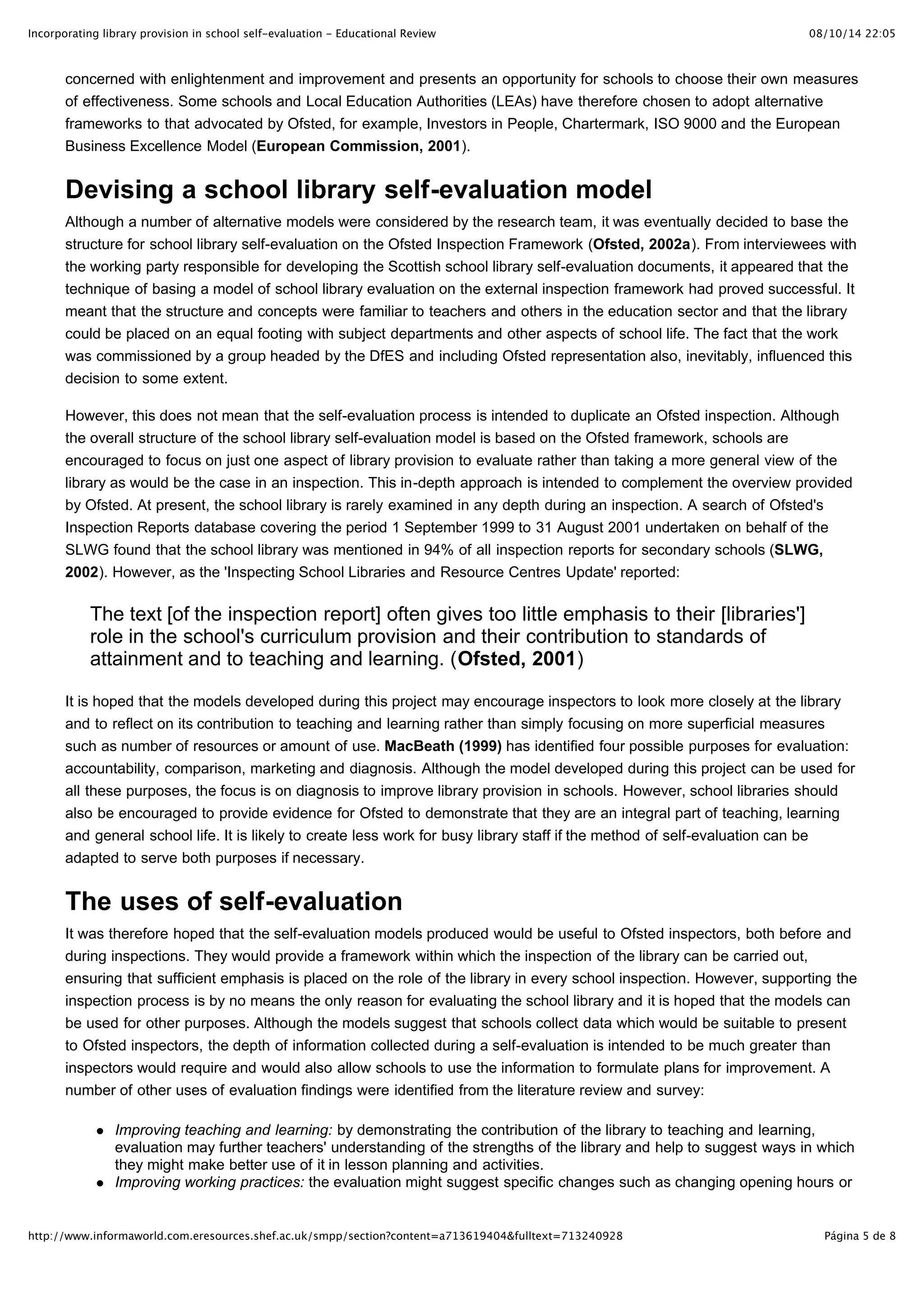 Incorporating library provision in school self-evaluation - Educational Review                                                    08/10/14 22:05



       concerned with enlightenment and improvement and presents an opportunity for schools to choose their own measures
       of effectiveness. Some schools and Local Education Authorities (LEAs) have therefore chosen to adopt alternative
       frameworks to that advocated by Ofsted, for example, Investors in People, Chartermark, ISO 9000 and the European
       Business Excellence Model (European Commission, 2001).


       Devising a school library self-evaluation model
       Although a number of alternative models were considered by the research team, it was eventually decided to base the
       structure for school library self-evaluation on the Ofsted Inspection Framework (Ofsted, 2002a). From interviewees with
       the working party responsible for developing the Scottish school library self-evaluation documents, it appeared that the
       technique of basing a model of school library evaluation on the external inspection framework had proved successful. It
       meant that the structure and concepts were familiar to teachers and others in the education sector and that the library
       could be placed on an equal footing with subject departments and other aspects of school life. The fact that the work
       was commissioned by a group headed by the DfES and including Ofsted representation also, inevitably, influenced this
       decision to some extent.

       However, this does not mean that the self-evaluation process is intended to duplicate an Ofsted inspection. Although
       the overall structure of the school library self-evaluation model is based on the Ofsted framework, schools are
       encouraged to focus on just one aspect of library provision to evaluate rather than taking a more general view of the
       library as would be the case in an inspection. This in-depth approach is intended to complement the overview provided
       by Ofsted. At present, the school library is rarely examined in any depth during an inspection. A search of Ofsted's
       Inspection Reports database covering the period 1 September 1999 to 31 August 2001 undertaken on behalf of the
       SLWG found that the school library was mentioned in 94% of all inspection reports for secondary schools (SLWG,
       2002). However, as the 'Inspecting School Libraries and Resource Centres Update' reported:

           The text [of the inspection report] often gives too little emphasis to their [libraries']
           role in the school's curriculum provision and their contribution to standards of
           attainment and to teaching and learning. (Ofsted, 2001)

       It is hoped that the models developed during this project may encourage inspectors to look more closely at the library
       and to reflect on its contribution to teaching and learning rather than simply focusing on more superficial measures
       such as number of resources or amount of use. MacBeath (1999) has identified four possible purposes for evaluation:
       accountability, comparison, marketing and diagnosis. Although the model developed during this project can be used for
       all these purposes, the focus is on diagnosis to improve library provision in schools. However, school libraries should
       also be encouraged to provide evidence for Ofsted to demonstrate that they are an integral part of teaching, learning
       and general school life. It is likely to create less work for busy library staff if the method of self-evaluation can be
       adapted to serve both purposes if necessary.


       The uses of self-evaluation
       It was therefore hoped that the self-evaluation models produced would be useful to Ofsted inspectors, both before and
       during inspections. They would provide a framework within which the inspection of the library can be carried out,
       ensuring that sufficient emphasis is placed on the role of the library in every school inspection. However, supporting the
       inspection process is by no means the only reason for evaluating the school library and it is hoped that the models can
       be used for other purposes. Although the models suggest that schools collect data which would be suitable to present
       to Ofsted inspectors, the depth of information collected during a self-evaluation is intended to be much greater than
       inspectors would require and would also allow schools to use the information to formulate plans for improvement. A
       number of other uses of evaluation findings were identified from the literature review and survey:

                Improving teaching and learning: by demonstrating the contribution of the library to teaching and learning,
                evaluation may further teachers' understanding of the strengths of the library and help to suggest ways in which
                they might make better use of it in lesson planning and activities.
                Improving working practices: the evaluation might suggest specific changes such as changing opening hours or


http://www.informaworld.com.eresources.shef.ac.uk/smpp/section?content=a713619404&fulltext=713240928                                Página 5 de 8
 