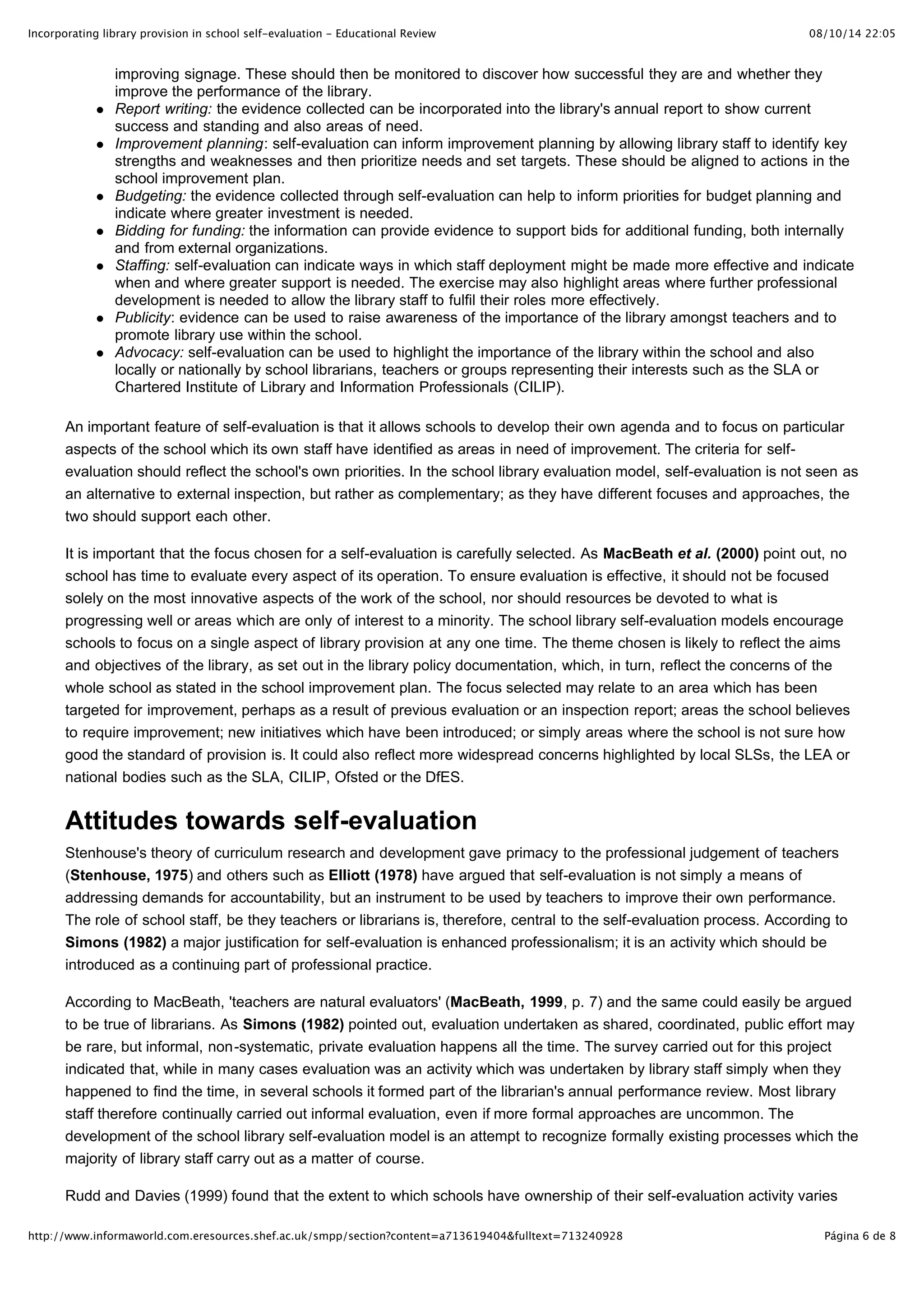 Incorporating library provision in school self-evaluation - Educational Review                                               08/10/14 22:05


                improving signage. These should then be monitored to discover how successful they are and whether they
                improve the performance of the library.
                Report writing: the evidence collected can be incorporated into the library's annual report to show current
                success and standing and also areas of need.
                Improvement planning: self-evaluation can inform improvement planning by allowing library staff to identify key
                strengths and weaknesses and then prioritize needs and set targets. These should be aligned to actions in the
                school improvement plan.
                Budgeting: the evidence collected through self-evaluation can help to inform priorities for budget planning and
                indicate where greater investment is needed.
                Bidding for funding: the information can provide evidence to support bids for additional funding, both internally
                and from external organizations.
                Staffing: self-evaluation can indicate ways in which staff deployment might be made more effective and indicate
                when and where greater support is needed. The exercise may also highlight areas where further professional
                development is needed to allow the library staff to fulfil their roles more effectively.
                Publicity: evidence can be used to raise awareness of the importance of the library amongst teachers and to
                promote library use within the school.
                Advocacy: self-evaluation can be used to highlight the importance of the library within the school and also
                locally or nationally by school librarians, teachers or groups representing their interests such as the SLA or
                Chartered Institute of Library and Information Professionals (CILIP).

       An important feature of self-evaluation is that it allows schools to develop their own agenda and to focus on particular
       aspects of the school which its own staff have identified as areas in need of improvement. The criteria for self-
       evaluation should reflect the school's own priorities. In the school library evaluation model, self-evaluation is not seen as
       an alternative to external inspection, but rather as complementary; as they have different focuses and approaches, the
       two should support each other.

       It is important that the focus chosen for a self-evaluation is carefully selected. As MacBeath et al. (2000) point out, no
       school has time to evaluate every aspect of its operation. To ensure evaluation is effective, it should not be focused
       solely on the most innovative aspects of the work of the school, nor should resources be devoted to what is
       progressing well or areas which are only of interest to a minority. The school library self-evaluation models encourage
       schools to focus on a single aspect of library provision at any one time. The theme chosen is likely to reflect the aims
       and objectives of the library, as set out in the library policy documentation, which, in turn, reflect the concerns of the
       whole school as stated in the school improvement plan. The focus selected may relate to an area which has been
       targeted for improvement, perhaps as a result of previous evaluation or an inspection report; areas the school believes
       to require improvement; new initiatives which have been introduced; or simply areas where the school is not sure how
       good the standard of provision is. It could also reflect more widespread concerns highlighted by local SLSs, the LEA or
       national bodies such as the SLA, CILIP, Ofsted or the DfES.


       Attitudes towards self-evaluation
       Stenhouse's theory of curriculum research and development gave primacy to the professional judgement of teachers
       (Stenhouse, 1975) and others such as Elliott (1978) have argued that self-evaluation is not simply a means of
       addressing demands for accountability, but an instrument to be used by teachers to improve their own performance.
       The role of school staff, be they teachers or librarians is, therefore, central to the self-evaluation process. According to
       Simons (1982) a major justification for self-evaluation is enhanced professionalism; it is an activity which should be
       introduced as a continuing part of professional practice.

       According to MacBeath, 'teachers are natural evaluators' (MacBeath, 1999, p. 7) and the same could easily be argued
       to be true of librarians. As Simons (1982) pointed out, evaluation undertaken as shared, coordinated, public effort may
       be rare, but informal, non-systematic, private evaluation happens all the time. The survey carried out for this project
       indicated that, while in many cases evaluation was an activity which was undertaken by library staff simply when they
       happened to find the time, in several schools it formed part of the librarian's annual performance review. Most library
       staff therefore continually carried out informal evaluation, even if more formal approaches are uncommon. The
       development of the school library self-evaluation model is an attempt to recognize formally existing processes which the
       majority of library staff carry out as a matter of course.

       Rudd and Davies (1999) found that the extent to which schools have ownership of their self-evaluation activity varies
       considerably in practice. Some staff tend to remain suspicious or see it as an activity which adds unnecessarily to
http://www.informaworld.com.eresources.shef.ac.uk/smpp/section?content=a713619404&fulltext=713240928                           Página 6 de 8
 