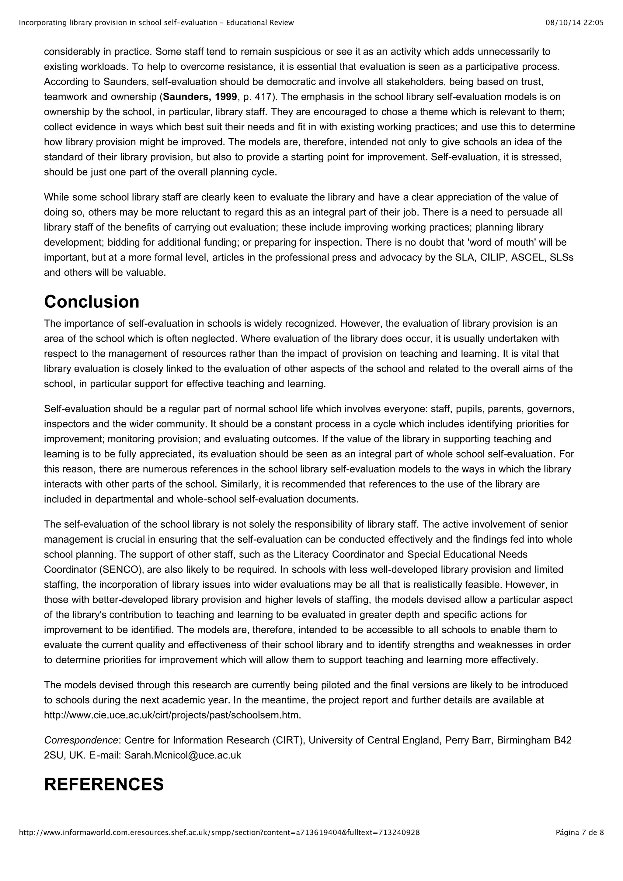 Incorporating library provision in school self-evaluation - Educational Review                                                 08/10/14 22:05



       considerably in practice. Some staff tend to remain suspicious or see it as an activity which adds unnecessarily to
       existing workloads. To help to overcome resistance, it is essential that evaluation is seen as a participative process.
       According to Saunders, self-evaluation should be democratic and involve all stakeholders, being based on trust,
       teamwork and ownership (Saunders, 1999, p. 417). The emphasis in the school library self-evaluation models is on
       ownership by the school, in particular, library staff. They are encouraged to chose a theme which is relevant to them;
       collect evidence in ways which best suit their needs and fit in with existing working practices; and use this to determine
       how library provision might be improved. The models are, therefore, intended not only to give schools an idea of the
       standard of their library provision, but also to provide a starting point for improvement. Self-evaluation, it is stressed,
       should be just one part of the overall planning cycle.

       While some school library staff are clearly keen to evaluate the library and have a clear appreciation of the value of
       doing so, others may be more reluctant to regard this as an integral part of their job. There is a need to persuade all
       library staff of the benefits of carrying out evaluation; these include improving working practices; planning library
       development; bidding for additional funding; or preparing for inspection. There is no doubt that 'word of mouth' will be
       important, but at a more formal level, articles in the professional press and advocacy by the SLA, CILIP, ASCEL, SLSs
       and others will be valuable.


       Conclusion
       The importance of self-evaluation in schools is widely recognized. However, the evaluation of library provision is an
       area of the school which is often neglected. Where evaluation of the library does occur, it is usually undertaken with
       respect to the management of resources rather than the impact of provision on teaching and learning. It is vital that
       library evaluation is closely linked to the evaluation of other aspects of the school and related to the overall aims of the
       school, in particular support for effective teaching and learning.

       Self-evaluation should be a regular part of normal school life which involves everyone: staff, pupils, parents, governors,
       inspectors and the wider community. It should be a constant process in a cycle which includes identifying priorities for
       improvement; monitoring provision; and evaluating outcomes. If the value of the library in supporting teaching and
       learning is to be fully appreciated, its evaluation should be seen as an integral part of whole school self-evaluation. For
       this reason, there are numerous references in the school library self-evaluation models to the ways in which the library
       interacts with other parts of the school. Similarly, it is recommended that references to the use of the library are
       included in departmental and whole-school self-evaluation documents.

       The self-evaluation of the school library is not solely the responsibility of library staff. The active involvement of senior
       management is crucial in ensuring that the self-evaluation can be conducted effectively and the findings fed into whole
       school planning. The support of other staff, such as the Literacy Coordinator and Special Educational Needs
       Coordinator (SENCO), are also likely to be required. In schools with less well-developed library provision and limited
       staffing, the incorporation of library issues into wider evaluations may be all that is realistically feasible. However, in
       those with better-developed library provision and higher levels of staffing, the models devised allow a particular aspect
       of the library's contribution to teaching and learning to be evaluated in greater depth and specific actions for
       improvement to be identified. The models are, therefore, intended to be accessible to all schools to enable them to
       evaluate the current quality and effectiveness of their school library and to identify strengths and weaknesses in order
       to determine priorities for improvement which will allow them to support teaching and learning more effectively.

       The models devised through this research are currently being piloted and the final versions are likely to be introduced
       to schools during the next academic year. In the meantime, the project report and further details are available at
       http://www.cie.uce.ac.uk/cirt/projects/past/schoolsem.htm.

       Correspondence: Centre for Information Research (CIRT), University of Central England, Perry Barr, Birmingham B42
       2SU, UK. E-mail: Sarah.Mcnicol@uce.ac.uk


       REFERENCES

http://www.informaworld.com.eresources.shef.ac.uk/smpp/section?content=a713619404&fulltext=713240928                             Página 7 de 8
 