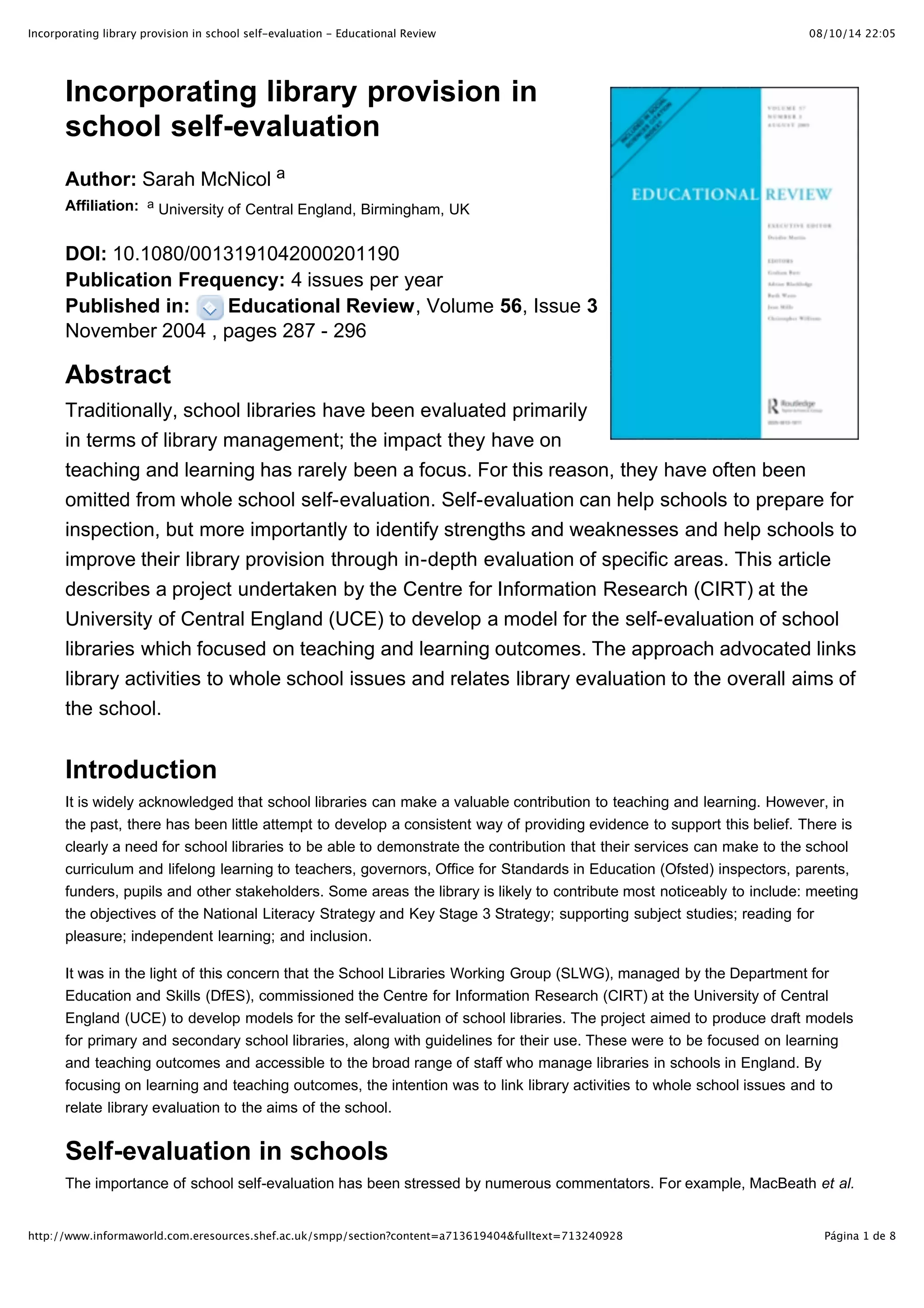 Incorporating library provision in school self-evaluation - Educational Review                                            08/10/14 22:05




       Incorporating library provision in
       school self-evaluation
       Author: Sarah McNicol a
       Affiliation: a University of Central England, Birmingham, UK


       DOI: 10.1080/0013191042000201190
       Publication Frequency: 4 issues per year
       Published in:    Educational Review, Volume 56, Issue 3
       November 2004 , pages 287 - 296

       Abstract
       Traditionally, school libraries have been evaluated primarily
       in terms of library management; the impact they have on
       teaching and learning has rarely been a focus. For this reason, they have often been
       omitted from whole school self-evaluation. Self-evaluation can help schools to prepare for
       inspection, but more importantly to identify strengths and weaknesses and help schools to
       improve their library provision through in-depth evaluation of specific areas. This article
       describes a project undertaken by the Centre for Information Research (CIRT) at the
       University of Central England (UCE) to develop a model for the self-evaluation of school
       libraries which focused on teaching and learning outcomes. The approach advocated links
       library activities to whole school issues and relates library evaluation to the overall aims of
       the school.


       Introduction
       It is widely acknowledged that school libraries can make a valuable contribution to teaching and learning. However, in
       the past, there has been little attempt to develop a consistent way of providing evidence to support this belief. There is
       clearly a need for school libraries to be able to demonstrate the contribution that their services can make to the school
       curriculum and lifelong learning to teachers, governors, Office for Standards in Education (Ofsted) inspectors, parents,
       funders, pupils and other stakeholders. Some areas the library is likely to contribute most noticeably to include: meeting
       the objectives of the National Literacy Strategy and Key Stage 3 Strategy; supporting subject studies; reading for
       pleasure; independent learning; and inclusion.

       It was in the light of this concern that the School Libraries Working Group (SLWG), managed by the Department for
       Education and Skills (DfES), commissioned the Centre for Information Research (CIRT) at the University of Central
       England (UCE) to develop models for the self-evaluation of school libraries. The project aimed to produce draft models
       for primary and secondary school libraries, along with guidelines for their use. These were to be focused on learning
       and teaching outcomes and accessible to the broad range of staff who manage libraries in schools in England. By
       focusing on learning and teaching outcomes, the intention was to link library activities to whole school issues and to
       relate library evaluation to the aims of the school.


       Self-evaluation in schools
       The importance of school self-evaluation has been stressed by numerous commentators. For example, MacBeath et al.
       claimed, 'it is an intrinsic feature of effective schools and professional practice … an intrinsic and necessary component
http://www.informaworld.com.eresources.shef.ac.uk/smpp/section?content=a713619404&fulltext=713240928                        Página 1 de 8
 